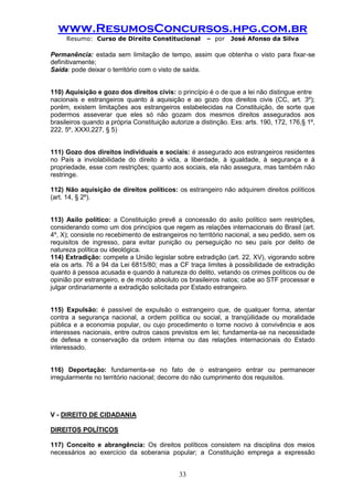 www.ResumosConcursos.hpg.com.br 
Resumo: Curso de Direito Constitucional – por José Afonso da Silva 
33 
Permanência: estada sem limitação de tempo, assim que obtenha o visto para fixar-se definitivamente; 
Saída: pode deixar o território com o visto de saída. 
110) Aquisição e gozo dos direitos civis: o princípio é o de que a lei não distingue entre 
nacionais e estrangeiros quanto à aquisição e ao gozo dos direitos civis (CC, art. 3º); porém, existem limitações aos estrangeiros estabelecidas na Constituição, de sorte que podermos asseverar que eles só não gozam dos mesmos direitos assegurados aos brasileiros quando a própria Constituição autorize a distinção. Exs: arts. 190, 172, 176,§ 1º, 222, 5º, XXXI,227, § 5) 
111) Gozo dos direitos individuais e sociais: é assegurado aos estrangeiros residentes no País a inviolabilidade do direito à vida, a liberdade, à igualdade, à segurança e à propriedade, esse com restrições; quanto aos sociais, ela não assegura, mas também não restringe. 
112) Não aquisição de direitos políticos: os estrangeiro não adquirem direitos políticos (art. 14, § 2º). 
113) Asilo político: a Constituição prevê a concessão do asilo político sem restrições, considerando como um dos princípios que regem as relações internacionais do Brasil (art. 4º, X); consiste no recebimento de estrangeiros no território nacional, a seu pedido, sem os requisitos de ingresso, para evitar punição ou perseguição no seu país por delito de natureza política ou ideológica. 
114) Extradição: compete a União legislar sobre extradição (art. 22, XV), vigorando sobre ela os arts. 76 a 94 da Lei 6815/80; mas a CF traça limites à possibilidade de extradição quanto à pessoa acusada e quando à natureza do delito, vetando os crimes políticos ou de opinião por estrangeiro, e de modo absoluto os brasileiros natos; cabe ao STF processar e julgar ordinariamente a extradição solicitada por Estado estrangeiro. 
115) Expulsão: é passível de expulsão o estrangeiro que, de qualquer forma, atentar contra a segurança nacional, a ordem política ou social, a tranqüilidade ou moralidade pública e a economia popular, ou cujo procedimento o torne nocivo à convivência e aos interesses nacionais, entre outros casos previstos em lei; fundamenta-se na necessidade de defesa e conservação da ordem interna ou das relações internacionais do Estado interessado. 
116) Deportação: fundamenta-se no fato de o estrangeiro entrar ou permanecer irregularmente no território nacional; decorre do não cumprimento dos requisitos. 
V - DIREITO DE CIDADANIA 
DIREITOS POLÍTICOS 
117) Conceito e abrangência: Os direitos políticos consistem na disciplina dos meios necessários ao exercício da soberania popular; a Constituição emprega a expressão  