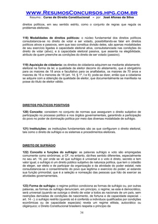 www.ResumosConcursos.hpg.com.br 
Resumo: Curso de Direito Constitucional – por José Afonso da Silva 
34 
direitos políticos, em seu sentido estrito, como o conjunto de regras que regula os problemas eleitorais. 
118) Modalidades de direitos políticos: o núcleo fundamental dos direitos políticos consubstancia-se no direito de votar e ser votado, possibilitando-se falar em direitos políticos ativos e passivos, sem que isso constitua divisão deles, são apenas modalidades de seu exercício ligadas à capacidade eleitoral ativa, consubstanciada nas condições do direito de votar (ativo), e à capacidade eleitoral passiva, que assenta na elegibilidade, atributo de quem preenche as condições do direito de ser votado (passivo). 
119) Aquisição de cidadania: os direitos de cidadania adquirem-se mediante alistamento 
eleitoral na forma da lei; a qualidade de eleitor decorre do alistamento, que é obrigatório para os maiores de 18 anos e facultativo para os analfabetos, os maiores de 70 anos e maiores de 16 e menores de 18 (art. 14, § 1º, I e II); pode-se dizer, então que a cidadania se adquire com a obtenção da qualidade de eleitor, que documentalmente se manifesta na posse do título de eleitor válido. 
DIREITOS POLÍTICOS POSITIVOS 
120) Conceito: consistem no conjunto de normas que asseguram o direito subjetivo de participação no processo político e nos órgãos governamentais, garantindo a participação do povo no poder de dominação política por meio das diversas modalidade de sufrágio. 
121) Instituições: as instituições fundamentais são as que configuram o direito eleitoral, tais como o direito de sufrágio e os sistemas e procedimentos eleitorais. 
DIREITO DE SUFRÁGIO 
122) Conceito e funções do sufrágio: as palavras sufrágio e voto são empregadas comumente como sinônimas; a CF, no entanto, dá-lhes sentido diferentes, especialmente no seu art. 14, por onde se vê que sufrágio é universal e o voto é direto, secreto e tem valor igual; o sufrágio é um direito público subjetivo de natureza política, que tem o cidadão de eleger, ser eleito e de participar da organização e da atividade do poder estatal; nele consubstancia-se o consentimento do povo que legitima o exercício do poder; aí estando sua função primordial, que é a seleção e nomeação das pessoas que hão de exercer as atividades governamentais. 
123) Forma de sufrágio: o regime político condiciona as formas de sufrágio ou, por outras palavras, as formas de sufrágio denunciam, em princípio, o regime; se este é democrático, será universal (quando se outorga o direito de votar a todos as nacionais de um país, sem restrições derivadas de condições de nascimento, de fortuna e de capacidade especial. - art. 14 - ); o sufrágio restrito (quando só é conferido a indivíduos qualificados por condições econômicas ou de capacidade especiais) revela um regime elitista, autocrático ou oligárquico; o Direito Constitucional brasileiro respeita o princípio da  