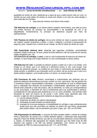www.ResumosConcursos.hpg.com.br 
Resumo: Curso de Direito Constitucional – por José Afonso da Silva 
35 
igualdade do direito de voto, adotando-se a regra de que a cada homem vale um voto, no sentido de que cada eleitor de ambos os sexos tem direito a um voto em cada eleição e para cada tipo de mandato. 
 esse assunto merece uma leitura mais ampla. 
124) Natureza do sufrágio: é um direito público subjetivo democrático, que cabe ao povo nos limites técnicos do princípio da universalidade e da igualdade de voto e de elegibilidade; fundamenta-se no princípio da soberania popular por meio de representantes. 
125) Titulares do direito de sufrágio: diz-se ativo (direito de votar) e passivo (direito de ser votado); aquele caracteriza o eleitor, o outro, o elegível; o primeiro é pressuposto do segundo, pois, ninguém tem o direito de ser votado, se não for titular do direito de votar. 
126) Capacidade eleitoral ativa: depende das seguintes condições: nacionalidade brasileira, idade mínima de 16 anos, posse de título eleitoral e não ser conscrito em serviço militar obrigatório.(art. 14) 
127) Exercício do sufrágio: o voto: o voto é o ato fundamental do exercício do direito de 
sufrágio, no que tange sua função eleitoral; é a sua manifestação no plano prático. 
128) Natureza do voto: a questão se oferece quanto a saber se o voto é um direito, uma função ou um dever; que é um direito já o admitimos acima; é, sim, uma função, mas função de soberania popular, na medida em que traduz o instrumento de atuação desta; nesse sentido, é aceitável a sua imposição como um dever; daí se conclui que o voto é um direito público subjetivo, uma função social e um dever, ao mesmo tempo. 
129) Caracteres do voto: eficácia, sinceridade e autenticidade são atributos que os sistemas eleitorais democráticos procuram conferir ao voto; para tanto, hão de garantir-lhe 2 caracteres básicos: personalidade e liberdade; a personalidade do voto é indispensável para a realização dos atributos da sinceridade e autenticidade, significando que o eleitor deverá estar presente e votar ele próprio, não se admitindo, os votos por correspondência ou por procuração; a liberdade de voto é fundamental para sua autenticidade e eficácia, manifestando-se não apenas pela preferência a um ou outro candidato, mas também pela faculdade de votar em branco ou de anular o voto, direito esse, garantido pelo voto secreto; o sigilo do voto é assegurado mediante as seguintes providências: 
1) uso de cédulas oficiais; 
2) isolamento do eleitor em cabine indevassável; 
3) verificação da autenticidade da cédula oficial; 
4) emprego de urna que assegure a inviolabilidade do sufrágio e seja suficientemente ampla para que não acumulem as cédulas na ordem em que forem introduzidas pelo próprio eleitor, não se admitindo que outro o faça. (art. 103, Lei 4737/65) 
130) Organização do eleitorado: o conjunto de todos aqueles detêm o direito de sufrágio forma o eleitorado; de acordo com o direito eleitoral vigente, o eleitorado está organizado segundo 3 tipos de divisão territorial, que são as circunscrições eleitorais e zonas eleitorais e, nestas, os eleitores são agrupados em seções eleitorais que não terão mais de 400 eleitores nas capitais e de 300 nas demais localidades, nem menos de 50, salvo autorização do TRE em casos excepcionais (art. 117, Lei 4737/65). 
 