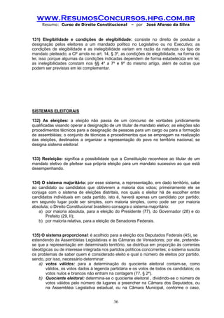 www.ResumosConcursos.hpg.com.br 
Resumo: Curso de Direito Constitucional – por José Afonso da Silva 
36 
131) Elegibilidade e condições de elegibilidade: consiste no direito de postular a designação pelos eleitores a um mandado político no Legislativo ou no Executivo; as condições de elegibilidade e as inelegibilidade variam em razão da natureza ou tipo de mandato pleiteado; a CF arrola no art. 14, § 3º, as condições de elegibilidade, na forma da lei, isso porque algumas da condições indicadas dependem de forma estabelecida em lei; as inelegibilidades constam nos §§ 4º a 7º e 9º do mesmo artigo, além de outras que podem ser previstas em lei complementar. 
SISTEMAS ELEITORAIS 
132) As eleições: a eleição não passa de um concurso de vontades juridicamente qualificadas visando operar a designação de um titular de mandato eletivo; as eleições são procedimentos técnicos para a designação de pessoas para um cargo ou para a formação de assembléias; o conjunto de técnicas e procedimentos que se empregam na realização das eleições, destinados a organizar a representação do povo no território nacional, se designa sistema eleitoral. 
133) Reeleição: significa a possibilidade que a Constituição reconhece ao titular de um mandato eletivo de pleitear sua própria eleição para um mandato sucessivo ao que está desempenhando. 
134) O sistema majoritário: por esse sistema, a representação, em dado território, cabe ao candidato ou candidatos que obtiverem a maioria dos votos; primeiramente ele se conjuga com o sistema de eleições distritais, nos quais o eleitor há de escolher entre candidatos individuais em cada partido, isto é, haverá apenas um candidato por partido; em segundo lugar pode ser simples, com maioria simples, como pode ser por maioria absoluta; o Direito Constitucional brasileiro consagra o sistema majoritário: 
a) por maioria absoluta, para a eleição do Presidente (77), do Governador (28) e do Prefeito (29, II); 
b) por maioria relativa, para a eleição de Senadores Federais. 
135) O sistema proporcional: é acolhido para a eleição dos Deputados Federais (45), se 
estendendo às Assembléias Legislativas e às Câmaras de Vereadores; por ele, pretende- se que a representação em determinado território, se distribua em proporção às correntes ideológicas ou de interesse integrada nos partidos políticos concorrentes; o sistema suscita os problemas de saber quem é considerado eleito e qual o número de eleitos por partido, sendo, por isso, necessário determinar: 
a) votos válidos: para a determinação do quociente eleitoral contam-se, como válidos, os votos dados à legenda partidária e os votos de todos os candidatos; os votos nulos e brancos não entram na contagem (77, § 2º). 
b) Quociente eleitoral: determina-se o quociente eleitoral , dividindo-se o número de votos válidos pelo número de lugares a preencher na Câmara dos Deputados, ou na Assembléia Legislativa estadual, ou na Câmara Municipal, conforme o caso,  