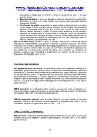 www.ResumosConcursos.hpg.com.br 
Resumo: Curso de Direito Constitucional – por José Afonso da Silva 
37 
desprezada a fração igual ou inferior a meio, arredondando-se para 1, a fração superior a meio. 
c) Quociente partidário: é o número de lugares cabível a cada partido, que se obtém dividindo-se o número de votos obtidos pela legenda pelo quociente eleitoral, desprezada a fração. 
d) Distribuição de restos: para solucionar esse problema da distribuição dos restos ou das sobras, o direito brasileiro adotou o método da maior média, que consiste no seguinte: adiciona-se mais 1 lugar aos o que foram obtidos por cada um dos partidos; depois, toma-se o número de votos válidos atribuídos a cada partido e divide-se por aquela soma; o primeiro lugar a preencher caberá ao partido que obtiver a maior média; repita-se a mesma operação tantas vezes quantos forem os lugares restantes que devem ser preenchidos, até sua total distribuição entre os diversos partidos. (Código Eleitoral, art. 109) 
136) O sistema misto: existem 2 tipos: o alemão, denominado sistema de eleição proporcional “personalizado”, que procura combinar o princípio decisório da eleição majoritária com o modelo representativo da eleição proporcional; e o mexicano, que busca conservar o sistema eleitoral misto, mas com um aumento da representação proporcional, com predomínio do sistema de maioria. No Brasil, houve tentativa de implantar um chamado sistema misto majoritário e proporcional por distrito, na forma que a lei dispusesse; a EC 22/82 é o que previu. 
PROCEDIMENTO ELEITORAL 
137) Apresentação de candidatos: o procedimento eleitoral visa selecionar e designar as autoridades governamentais; portanto, há de começar pela apresentação dos candidatos ao eleitorado; a formação das candidaturas ocorrem em cada partido, segundo o processo por ele estabelecido, pois a CF garante-lhes autonomia para definir sua estrutura interna, organização e funcionamento (17, § 1º); o registro das candidaturas é feito após a escolha, cumpre ao partido providenciar-lhes o registro consoante, cujo procedimento esta descrito nos arts. 87 a 102 do Código Eleitoral; Propaganda: é regulada pelos arts. 240 a 256 do Código Eleitoral. 
138) O escrutínio: é o modo pelo qual se recolhem e apuram os votos nas eleições; e é nesse momento que devem concretizar-se as garantias eleitorais do sigilo e da liberdade de voto (arts. 135 a 157, e 158 a 233, Código Eleitoral). 
139) O contencioso eleitoral: cabe a Justiça Eleitoral, e tem por objetivo fundamental assegurar a eficácia das normas e garantias eleitorais e, especialmente, coibir a fraude, buscando a verdade e a legitimidade eleitoral. (arts. 118 a 121) 
DIREITOS POLÍTICOS NEGATIVOS 
140) Conceito: são àquelas determinações constitucionais que, de uma forma ou de outra, importem em privar o cidadão do direito de participação no processo político e nos órgãos governamentais. 
 