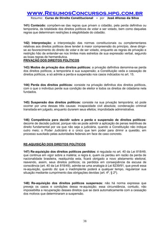 www.ResumosConcursos.hpg.com.br 
Resumo: Curso de Direito Constitucional – por José Afonso da Silva 
38 
141) Conteúdo: compõem-se das regras que privam o cidadão, pela perda definitiva ou temporária, da totalidade dos direitos políticos de votar e ser votado, bem como daquelas regras que determinam restrições à elegibilidade do cidadão. 
142) Interpretação: a interpretação das normas constitucionais ou complementares relativas aos direitos políticos deve tender à maior compreensão do princípio, deve dirigir- se ao favorecimento do direito de votar e de ser votado, enquanto as regras de privação e restrição hão de entender-se nos limites mais estreitos de sua expressão verbal, segundo as boas regras de hermenêutica. 
PRIVAÇÃO DOS DIREITOS POLÍTICOS 
143) Modos de privação dos direitos políticos: a privação definitiva denomina-se perda dos direitos políticos; a temporária é sua suspensão; a Constituição veda a cassação de direitos políticos, e só admite a perda e suspensão nos casos indicados no art. 15. 
144) Perda dos direitos políticos: consiste na privação definitiva dos direitos políticos, com o que o indivíduo perde sua condição de eleitor e todos os direitos de cidadania nela fundados. 
145) Suspensão dos direitos políticos: consiste na sua privação temporária; só pode ocorrer por uma dessas três causas: incapacidade civil absoluta; condenação criminal transitada em julgado, enquanto durarem seus efeitos; improbidade administrativa. 
146) Competência para decidir sobre a perda e suspensão de direitos políticos: decorre de decisão judicial, porque não se pode admitir a aplicação de penas restritivas de direito fundamental por via que não seja a judiciária, quando a Constituição não indique outro meio; o Poder Judiciário é o único que tem poder para dirimir a questão, em processo suscitado pelas autoridades federais em face de caso concreto. 
RE-AQUISIÇÃO DOS DIREITOS POLÍTICOS 
147) Re-aquisição dos direitos políticos perdidos: é regulada no art. 40 da Lei 818/49, que continua em vigor sobre a matéria; a regra é, quem os perdeu em razão da perda de nacionalidade brasileira, readquirida esta, ficará obrigado a novo alistamento eleitoral, reavendo, assim, seus direitos políticos; os perdidos em conseqüência da escusa de consciência (art. 40 da Lei 818/49), admite-se uma analogia à Lei 8239/91, que prevê essa re-aquisição, quando diz que o inadimplente poderá a qualquer tempo, regularizar sua situação mediante cumprimento das obrigações devidas (art. 4º, § 2º). 
148) Re-aquisição dos direitos políticos suspensos: não há norma expressa que preveja os casos e condições dessa re-aquisição; essa circunstância, contudo, não impossibilita a recuperação desses direitos que se dará automaticamente com a cessação dos motivos que determinaram a suspensão. 
 