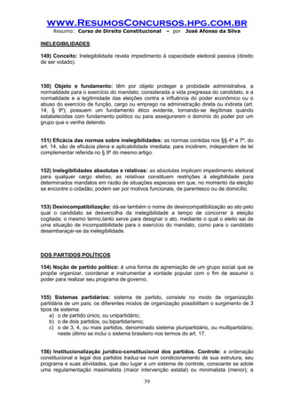 www.ResumosConcursos.hpg.com.br 
Resumo: Curso de Direito Constitucional – por José Afonso da Silva 
39 
INELEGIBILIDADES 
149) Conceito: Inelegibilidade revela impedimento à capacidade eleitoral passiva (direito de ser votado). 
150) Objeto e fundamento: têm por objeto proteger a probidade administrativa, a normalidade para o exercício do mandato, considerada a vida pregressa do candidato, e a normalidade e a legitimidade das eleições contra a influência do poder econômico ou o abuso do exercício de função, cargo ou emprego na administração direta ou indireta (art. 14, § 9º); possuem um fundamento ético evidente, tornando-se ilegítimas quando estabelecidas com fundamento político ou para assegurarem o domínio do poder por um grupo que o venha detendo. 
151) Eficácia das normas sobre inelegibilidades: as normas contidas nos §§ 4º a 7º, do art. 14, são de eficácia plena e aplicabilidade imediata; para incidirem, independem de lei complementar referida no § 9º do mesmo artigo. 
152) Inelegibilidades absolutas e relativas: as absolutas implicam impedimento eleitoral para qualquer cargo eletivo; as relativas constituem restrições à elegibilidade para determinados mandatos em razão de situações especiais em que, no momento da eleição se encontre o cidadão; podem ser por motivos funcionais, de parentesco ou de domicílio. 
153) Desincompatibilização: dá-se também o nome de desincompatibilização ao ato pelo qual o candidato se desvencilha da inelegibilidade a tempo de concorrer à eleição cogitada; o mesmo termo,tanto serve para designar o ato, mediante o qual o eleito sai de uma situação de incompatibilidade para o exercício do mandato, como para o candidato desembaraçar-se da inelegibilidade. 
DOS PARTIDOS POLÍTICOS 
154) Noção de partido político: é uma forma de agremiação de um grupo social que se propõe organizar, coordenar e instrumentar a vontade popular com o fim de assumir o poder para realizar seu programa de governo. 
155) Sistemas partidários: sistema de partido, consiste no modo de organização partidária de um país; os diferentes modos de organização possibilitam o surgimento de 3 tipos de sistema: 
a) o de partido único, ou unipartidário; 
b) o de dois partidos, ou bipartidarismo; 
c) o de 3, 4, ou mais partidos, denominado sistema pluripartidário, ou multipartidário; neste último se inclui o sistema brasileiro nos termos do art. 17. 
156) Institucionalização jurídico-constitucional dos partidos. Controle: a ordenação constitucional e legal dos partidos traduz-se num condicionamento de sua estrutura, seu programa e suas atividades, que deu lugar a um sistema de controle, consoante se adote uma regulamentação maximalista (maior intervenção estatal) ou minimalista (menor); a  