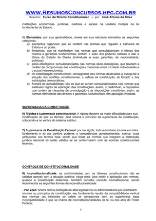 www.ResumosConcursos.hpg.com.br 
Resumo: Curso de Direito Constitucional – por José Afonso da Silva 
4 
instituições econômicas, jurídicas, políticas e sociais na unidade múltipla da lei fundamental do Estado. 
5) Elementos: por sua generalidade, revela em sua estrutura normativa as seguintes categorias: 
a) elementos orgânicos: que se contêm nas normas que regulam a estrutura do Estado e do poder; 
b) limitativos: que se manifestam nas normas que consubstanciam o elenco dos direitos e garantias fundamentais; limitam a ação dos poderes estatais e dão a tônica do Estado de Direito (individuais e suas garantias, de nacionalidade, políticos); 
c) sócio-ideológicos: consubstanciados nas normas sócio-ideológicas, que revelam a caráter de compromisso das constituições modernas entre o Estado individualista e o social intervencionista; 
d) de estabilização constitucional: consagrados nas normas destinadas a assegurar a solução dos conflitos constitucionais, a defesa da constituição, do Estado e das instituições democráticas; 
e) formais de aplicabilidade: são os que se acham consubstanciados nas normas que estatuem regras de aplicação das constituições, assim, o preâmbulo, o dispositivo que contém as clausulas de promulgação e as disposições transitórias, assim, as normas definidoras dos direitos e garantias fundamentais têm aplicação imediata. 
SUPREMACIA DA CONSTITUIÇÃO 
6) Rigidez e supremacia constitucional: A rigidez decorre da maior dificuldade para sua 
modificação do que as demais; dela emana o princípio da supremacia da constituição, colocando-a no vértice do sistema jurídico. 
7) Supremacia da Constituição Federal: por ser rígida, toda autoridade só nela encontra 
fundamento e só ela confere poderes e competências governamentais; exerce, suas atribuições nos termos dela; sendo que todas as normas que integram a ordenação jurídica nacional só serão válidas se se conformarem com as normas constitucionais federais. 
CONTROLE DE CONSTITUCIONALIDADE 
8) Inconstitucionalidade: as conformidades com os ditames constitucionais não se satisfaz apenas com a atuação positiva; exige mais, pois omitir a aplicação das normas, quando a Constituição determina, também constitui conduta inconstitucional, sendo reconhecida as seguintes formas de inconstitucionalidade: 
- Por ação: ocorre com a produção de atos legislativos ou administrativos que contrariem 
normas ou princípios da constituição; seu fundamento resulta da compatibilidade vertical das normas (as inferiores só valem se compatíveis com as superiores); essa incompatibilidade é que se chama de inconstitucionalidades da lei ou dos atos do Poder Público;  