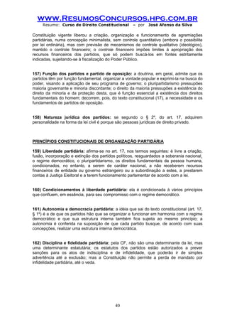 www.ResumosConcursos.hpg.com.br 
Resumo: Curso de Direito Constitucional – por José Afonso da Silva 
40 
Constituição vigente liberou a criação, organização e funcionamento de agremiações partidárias, numa concepção minimalista, sem controle quantitativo (embora o possibilite por lei ordinária), mas com previsão de mecanismos de controle qualitativo (ideológico), mantido o controle financeiro; o controle financeiro impões limites à apropriação dos recursos financeiros dos partidos, que só podem buscá-los em fontes estritamente indicadas, sujeitando-se à fiscalização do Poder Público. 
157) Função dos partidos e partido de oposição: a doutrina, em geral, admite que os partidos têm por função fundamental, organizar a vontade popular e exprimi-la na busca do poder, visando a aplicação de seu programa de governo; o pluripartidarismo pressupões maioria governante e minoria discordante; o direito da maioria pressupões a existência do direito da minoria e da proteção desta, que é função essencial a existência dos direitos fundamentais do homem; decorrem, pois, do texto constitucional (17), a necessidade e os fundamentos de partidos de oposição. 
158) Natureza jurídica dos partidos: se segundo o § 2º, do art. 17, adquirem personalidade na forma da lei civil é porque são pessoas jurídicas de direito privado. 
PRINCÍPIOS CONSTITUCIONAIS DE ORGANIZAÇÃO PARTIDÁRIA 
159) Liberdade partidária: afirma-se no art. 17, nos termos seguintes: é livre a criação, fusão, incorporação e extinção dos partidos políticos, resguardados a soberania nacional¸ o regime democrático, o pluripartidarismo, os direitos fundamentais da pessoa humana, condicionados, no entanto, a serem de caráter nacional, a não receberem recursos financeiros de entidade ou governo estrangeiro ou a subordinação a estes, a prestarem contas à Justiça Eleitoral e a terem funcionamento parlamentar de acordo com a lei. 
160) Condicionamentos à liberdade partidária: ela é condicionada à vários princípios que confluem, em essência, para seu compromisso com o regime democrático. 
161) Autonomia e democracia partidária: a idéia que sai do texto constitucional (art. 17, § 1º) é a de que os partidos hão que se organizar e funcionar em harmonia com o regime democrático e que sua estrutura interna também fica sujeita ao mesmo princípio; a autonomia é conferida na suposição de que cada partido busque, de acordo com suas concepções, realizar uma estrutura interna democrática. 
162) Disciplina e fidelidade partidária: pela CF, não são uma determinante da lei, mas uma determinante estatutária; os estatutos dos partidos estão autorizados a prever sanções para os atos de indisciplina e de infidelidade, que poderão ir de simples advertência até a exclusão; mas a Constituição não permite a perda de mandato por infidelidade partidária, até o veda. 
 