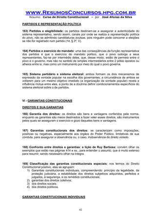 www.ResumosConcursos.hpg.com.br 
Resumo: Curso de Direito Constitucional – por José Afonso da Silva 
41 
PARTIDOS E REPRESENTAÇÃO POLÍTICA 
163) Partidos e elegibilidade: os partidos destinam-se a assegurar a autenticidade do sistema representativo, sendo assim, canais por onde se realiza a representação política do povo, não se admitindo candidaturas avulsas, pois ninguém pode concorrer a eleições se não for registrado num partido (14, § 3º, V). 
164) Partidos e exercício do mandato: uma das conseqüências da função representativa dos partidos é que o exercício do mandato político, que o povo outorga a seus representantes, faz-se por intermédio deles, que, desse modo, estão de permeio entre o povo e o governo, mas não no sentido de simples intermediários entre 2 pólos opostos ou alheios entre si, mas como um instrumento por meio do qual o povo governa. 
165) Sistema partidário e sistema eleitoral: ambos formam os dois mecanismos de expressão da vontade popular na escolha dos governantes; a circunstância de ambos se voltarem para um mesmo objetivo imediato (a organização da vontade popular) revela a influência mútua entre eles, a ponto de a doutrina definir condicionamentos específicos do sistema eleitoral sobre o de partidos. 
VI - GARANTIAS CONSTITUCIONAIS 
DIREITOS E SUA GARANTIAS 
166) Garantia dos direitos: os direitos são bens e vantagens conferidos pela norma, enquanto as garantias são meios destinados a fazer valer esses direitos, são instrumentos pelos quais se asseguram o exercício e gozo daqueles bens e vantagens. 
167) Garantias constitucionais dos direitos: se caracterizam como imposições, positivas ou negativas, especialmente aos órgãos do Poder Público, limitativas de sua conduta, para assegurar a observância ou, o caso, inobservância do direito violado. 
168) Confronto entre direitos e garantias: a lição de Ruy Barbosa: convém olhar os exemplos que estão nas páginas 414 e ss., para entender o assunto, que é muito extenso para resumir, sendo necessário olhar na íntegra. 
169) Classificação das garantias constitucionais especiais: nos termos do Direito Constitucional positivo, elas se agrupam: 
1) Garantias constitucionais individuais, compreendendo: princípio da legalidade, da proteção judiciária, a estabilidade dos direitos subjetivos adquiridos, perfeitos e julgados, à segurança, e os remédios constitucionais; 
2) garantias dos direitos coletivos; 
3) dos direitos sociais; 
4) dos direitos políticos. 
GARANTIAS CONSTITUCIONAIS INDIVIDUAIS 
 