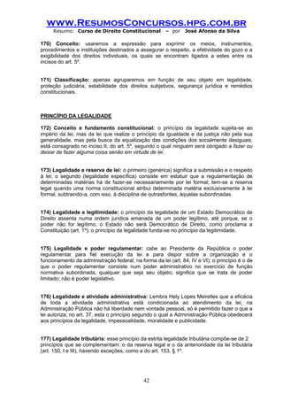 www.ResumosConcursos.hpg.com.br 
Resumo: Curso de Direito Constitucional – por José Afonso da Silva 
42 
170) Conceito: usaremos a expressão para exprimir os meios, instrumentos, procedimentos e instituições destinados a assegurar o respeito, a efetividade do gozo e a exigibilidade dos direitos individuais, os quais se encontram ligados a estes entre os incisos do art. 5º. 
171) Classificação: apenas agruparemos em função de seu objeto em legalidade, proteção judiciária, estabilidade dos direitos subjetivos, segurança jurídica e remédios constitucionais. 
PRINCÍPIO DA LEGALIDADE 
172) Conceito e fundamento constitucional: o princípio da legalidade sujeita-se ao império da lei, mas da lei que realize o princípio da igualdade e da justiça não pela sua generalidade, mas pela busca da equalização das condições dos socialmente desiguais; está consagrado no inciso II, do art. 5º, segundo o qual ninguém será obrigado a fazer ou deixar de fazer alguma coisa senão em virtude de lei. 
173) Legalidade e reserva de lei: o primeiro (genérica) significa a submissão e o respeito à lei; o segundo (legalidade específica) consiste em estatuir que a regulamentação de determinadas matérias há de fazer-se necessariamente por lei formal; tem-se a reserva legal quando uma norma constitucional atribui determinada matéria exclusivamente à lei formal, subtraindo-a, com isso. à disciplina de outrasfontes, àquelas subordinadas. 
174) Legalidade e legitimidade: o princípio da legalidade de um Estado Democrático de Direito assenta numa ordem jurídica emanada de um poder legítimo, até porque, se o poder não for legítimo, o Estado não será Democrático de Direito, como proclama a Constituição (art. 1º); o princípio da legalidade funda-se no princípio da legitimidade. 
175) Legalidade e poder regulamentar: cabe ao Presidente da República o poder regulamentar para fiel execução da lei e para dispor sobre a organização e o funcionamento da administração federal, na forma da lei (art. 84, IV e VI); o princípio é o de que o poder regulamentar consiste num poder administrativo no exercício de função normativa subordinada, qualquer que seja seu objeto; significa que se trata de poder limitado; não é poder legislativo. 
176) Legalidade e atividade administrativa: Lembra Hely Lopes Meirelles que a eficácia de toda a atividade administrativa está condicionada ao atendimento da lei; na Administração Pública não há liberdade nem vontade pessoal, só é permitido fazer o que a lei autoriza; no art. 37, esta o princípio segundo o qual a Administração Pública obedecerá aos princípios da legalidade, impessoalidade, moralidade e publicidade. 
177) Legalidade tributária: esse princípio da estrita legalidade tributária compõe-se de 2 
princípios que se complementam: o da reserva legal e o da anterioridade da lei tributária (art. 150, I e III), havendo exceções, como a do art. 153, § 1º. 
 