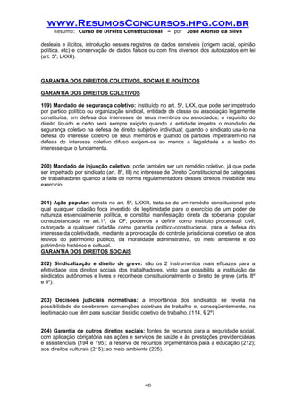 www.ResumosConcursos.hpg.com.br 
Resumo: Curso de Direito Constitucional – por José Afonso da Silva 
46 
desleais e ilícitos, introdução nesses registros de dados sensíveis (origem racial, opinião política. etc) e conservação de dados falsos ou com fins diversos dos autorizados em lei (art. 5º, LXXII). 
GARANTIA DOS DIREITOS COLETIVOS, SOCIAIS E POLÍTICOS 
GARANTIA DOS DIREITOS COLETIVOS 
199) Mandado de segurança coletivo: instituído no art. 5º, LXX, que pode ser impetrado por partido político ou organização sindical, entidade de classe ou associação legalmente constituída, em defesa dos interesses de seus membros ou associados; o requisito do direito líquido e certo será sempre exigido quando a entidade impetra o mandado de segurança coletivo na defesa de direito subjetivo individual; quando o sindicato usá-lo na defesa do interesse coletivo de seus membros e quando os partidos impetrarem-no na defesa do interesse coletivo difuso exigem-se ao menos a ilegalidade e a lesão do interesse que o fundamenta. 
200) Mandado de injunção coletivo: pode também ser um remédio coletivo, já que pode ser impetrado por sindicato (art. 8º, III) no interesse de Direito Constitucional de categorias de trabalhadores quando a falta de norma regulamentadora desses direitos inviabilize seu exercício. 
201) Ação popular: consta no art. 5º, LXXIII, trata-se de um remédio constitucional pelo qual qualquer cidadão foca investido de legitimidade para o exercício de um poder de natureza essencialmente política, e constitui manifestação direta da soberania popular consubstanciada no art.1º, da CF; podemos a definir como instituto processual civil, outorgado a qualquer cidadão como garantia político-constitucional, para a defesa do interesse da coletividade, mediante a provocação do controle jurisdicional corretivo de atos lesivos do patrimônio público, da moralidade administrativa, do meio ambiente e do patrimônio histórico e cultural. 
GARANTIA DOS DIREITOS SOCIAIS 
202) Sindicalização e direito de greve: são os 2 instrumentos mais eficazes para a efetividade dos direitos sociais dos trabalhadores, visto que possibilita a instituição de sindicatos autônomos e livres e reconhece constitucionalmente o direito de greve (arts. 8º e 9º). 
203) Decisões judiciais normativas: a importância dos sindicatos se revela na possibilidade de celebrarem convenções coletivas de trabalho e, conseqüentemente, na legitimação que têm para suscitar dissídio coletivo de trabalho. (114, § 2º) 
204) Garantia de outros direitos sociais: fontes de recursos para a seguridade social, com aplicação obrigatória nas ações e serviços de saúde e às prestações previdenciárias e assistenciais (194 e 195); a reserva de recursos orçamentários para a educação (212); aos direitos culturais (215); ao meio ambiente (225). 
 