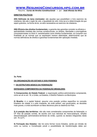www.ResumosConcursos.hpg.com.br 
Resumo: Curso de Direito Constitucional – por José Afonso da Silva 
47 
DIREITOS POLÍTICOS 
205) Definição do tema (remissão): são aquelas que possibilitam o livre exercício da cidadania; tais são o sigilo de voto, a igualdade de voto; inclui-se aí a determinação de que sejam gratuitos, na forma da lei, os atos necessários ao exercício da cidadania. 
206) Eficácia dos direitos fundamentais: a garantia das garantias consiste na eficácia e 
aplicabilidade imediata das normas constitucionais; os direitos, liberdades e prerrogativas consubstanciadas no título II, caracterizados como direitos fundamentais, só cumprem sua finalidade se as normas que os expressem tiverem efetividade, determinando que as normas definidoras de direitos e garantias fundamentais têm aplicação imediata. 
3a. Parte 
DA ORGANIZAÇÃO DO ESTADO E DOS PODERES 
I - DA ESTRUTURA BÁSICA DA FEDERAÇÃO 
ENTIDADES COMPONENTES DA FEDERAÇÃO BRASILEIRA 
1) Componentes do Estado Federal: a organização político-administrativa compreende, como se vê no art. 18, a União, os Estados, o Distrito Federal e os Municípios. 
2) Brasília: é a capital federal; assume uma posição jurídica específica no conceito brasileiro de cidade; é o pólo irradiante, de onde partem, aos governados, as decisões mais graves, e onde acontecem os fatos decisivos para os destinos do País. 
3) A posição dos territórios: não são mais considerados componentes da federação; a CF lhes dá posição correta, de acordo com sua natureza de mera-autarquia, simples descentralização administrativo-territorial da União, quando os declara integrantes desta (art. 18, § 2º). 
4) Formação dos Estados: não há como formar novos Estados, senão por divisão de outro ou outros; a Constituição prevê a possibilidade de transformação deles por  