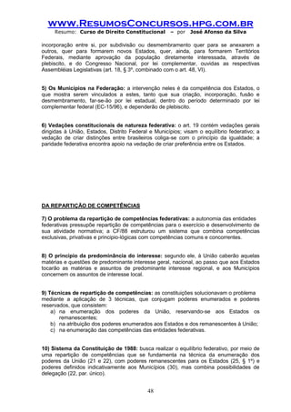 www.ResumosConcursos.hpg.com.br 
Resumo: Curso de Direito Constitucional – por José Afonso da Silva 
48 
incorporação entre si, por subdivisão ou desmembramento quer para se anexarem a outros, quer para formarem novos Estados, quer, ainda, para formarem Territórios Federais, mediante aprovação da população diretamente interessada, através de plebiscito, e do Congresso Nacional, por lei complementar, ouvidas as respectivas Assembléias Legislativas (art. 18, § 3º, combinado com o art. 48, VI). 
5) Os Municípios na Federação: a intervenção neles é da competência dos Estados, o que mostra serem vinculados a estes, tanto que sua criação, incorporação, fusão e desmembramento, far-se-ão por lei estadual, dentro do período determinado por lei complementar federal (EC-15/96), e dependerão de plebiscito. 
6) Vedações constitucionais de natureza federativa: o art. 19 contém vedações gerais dirigidas à União, Estados, Distrito Federal e Municípios; visam o equilíbrio federativo; a vedação de criar distinções entre brasileiros coliga-se com o princípio da igualdade; a paridade federativa encontra apoio na vedação de criar preferência entre os Estados. 
DA REPARTIÇÃO DE COMPETÊNCIAS 
7) O problema da repartição de competências federativas: a autonomia das entidades 
federativas pressupõe repartição de competências para o exercício e desenvolvimento de sua atividade normativa; a CF/88 estruturou um sistema que combina competências exclusivas, privativas e principio-lógicas com competências comuns e concorrentes. 
8) O princípio da predominância do interesse: segundo ele, à União caberão aquelas matérias e questões de predominante interesse geral, nacional, ao passo que aos Estados tocarão as matérias e assuntos de predominante interesse regional, e aos Municípios concernem os assuntos de interesse local. 
9) Técnicas de repartição de competências: as constituições solucionavam o problema 
mediante a aplicação de 3 técnicas, que conjugam poderes enumerados e poderes reservados, que consistem: 
a) na enumeração dos poderes da União, reservando-se aos Estados os remanescentes; 
b) na atribuição dos poderes enumerados aos Estados e dos remanescentes à União; 
c) na enumeração das competências das entidades federativas. 
10) Sistema da Constituição de 1988: busca realizar o equilíbrio federativo, por meio de uma repartição de competências que se fundamenta na técnica da enumeração dos poderes da União (21 e 22), com poderes remanescentes para os Estados (25, § 1º) e poderes definidos indicativamente aos Municípios (30), mas combina possibilidades de delegação (22, par. único). 
 