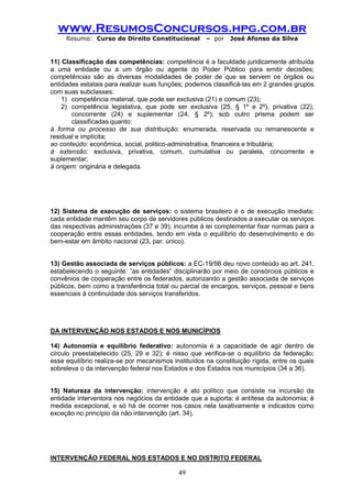 www.ResumosConcursos.hpg.com.br 
Resumo: Curso de Direito Constitucional – por José Afonso da Silva 
49 
11) Classificação das competências: competência é a faculdade juridicamente atribuída a uma entidade ou a um órgão ou agente do Poder Público para emitir decisões; competências são as diversas modalidades de poder de que se servem os órgãos ou entidades estatais para realizar suas funções; podemos classificá-las em 2 grandes grupos com suas subclasses: 
1) competência material, que pode ser exclusiva (21) e comum (23); 
2) competência legislativa, que pode ser exclusiva (25, § 1º e 2º), privativa (22), concorrente (24) e suplementar (24, § 2º); sob outro prisma podem ser classificadas quanto: 
à forma ou processo de sua distribuição: enumerada, reservada ou remanescente e residual e implícita; 
ao conteúdo: econômica, social, politico-administrativa, financeira e tributária; 
à extensão: exclusiva, privativa, comum, cumulativa ou paralela, concorrente e suplementar; 
à origem: originária e delegada. 
12) Sistema de execução de serviços: o sistema brasileiro é o de execução imediata; cada entidade mantêm seu corpo de servidores públicos destinados a executar os serviços das respectivas administrações (37 e 39); incumbe à lei complementar fixar normas para a cooperação entre essas entidades, tendo em vista o equilíbrio do desenvolvimento e do bem-estar em âmbito nacional (23, par. único). 
13) Gestão associada de serviços públicos: a EC-19/98 deu novo conteúdo ao art. 241, estabelecendo o seguinte: “as entidades” disciplinarão por meio de consórcios públicos e convênios de cooperação entre os federados, autorizando a gestão associada de serviços públicos, bem como a transferência total ou parcial de encargos, serviços, pessoal e bens essenciais à continuidade dos serviços transferidos. 
DA INTERVENÇÃO NOS ESTADOS E NOS MUNICÍPIOS 
14) Autonomia e equilíbrio federativo: autonomia é a capacidade de agir dentro de círculo preestabelecido (25, 29 e 32); é nisso que verifica-se o equilíbrio da federação; esse equilíbrio realiza-se por mecanismos instituídos na constituição rígida, entre os quais sobreleva o da intervenção federal nos Estados e dos Estados nos municípios (34 a 36). 
15) Natureza da intervenção: intervenção é ato político que consiste na incursão da entidade interventora nos negócios da entidade que a suporta; é antítese da autonomia; é medida excepcional, e só há de ocorrer nos casos nela taxativamente e indicados como exceção no princípio da não intervenção (art. 34). 
INTERVENÇÃO FEDERAL NOS ESTADOS E NO DISTRITO FEDERAL  