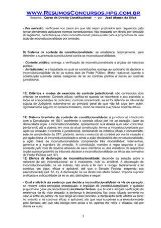 www.ResumosConcursos.hpg.com.br 
Resumo: Curso de Direito Constitucional – por José Afonso da Silva 
5 
- Por omissão: verifica-se nos casos em que não sejam praticados atos requeridos pata tornar plenamente aplicáveis normas constitucionais; não realizado um direito por omissão do legislador, caracteriza-se como inconstitucional; pressuposto para a propositura de uma ação de inconstitucionalidade por omissão. 
9) Sistema de controle de constitucionalidade: se estabelece, tecnicamente, para defender a supremacia constitucional contra as inconstitucionalidades. 
- Controle político: entrega a verificação de inconstitucionalidade a órgãos de natureza política; 
- Jurisdicional: é a faculdade no qual as constituições outorga ao Judiciário de declarar a inconstitucionalidade de lei ou outros atos de Poder Público; Misto: realiza-se quando a constituição submete certas categorias de lei ao controle político e outras ao controle jurisdicional. 
10) Critérios e modos de exercício do controle jurisdicional: são conhecidos dois critérios de controle: Controle difuso: verifica-se quando se reconhece o seu exercício a todos os componentes do Judiciário; controle concentrado: se só for deferido ao tribunal de cúpula do Judiciário; subordina-se ao princípio geral de que não há juízo sem autor, rigorosamente seguido no sistema brasileiro, como na maioria que possui controle difuso. 
11) Sistema brasileiro de controle de constitucionalidade: é jurisdicional introduzido com a Constituição de 1891, acolhendo o controle difuso por via de exceção (cabe ao demandado argüir a inconstitucionalidade, apresentando sua defesa num caso concreto), perdurando até a vigente; em vista da atual constituição, temos a inconstitucionalidade por ação ou omissão; o controle é jurisdicional, combinando os critérios difuso e concentrado, este de competência do STF; portanto, temos o exercício do controle por via de exceção e por ação direta de inconstitucionalidade e ainda a ação declaratória de constitucionalidade; a ação direta de inconstitucionalidade compreende três modalidades: Interventiva, genérica e a supridora de omissão. A constituição mantém a regra segundo a qual somente pelo voto da maioria absoluta de seus membros ou dos membros do respectivo órgão especial poderão os tribunais declarar a inconstitucionalidade de lei ou ato normativo do Poder Público. (art. 97) 
12) Efeitos da declaração de inconstitucionalidade: depende da solução sobre a natureza do ato inconstitucional: se é inexistente, nulo ou anulável. A declaração de inconstitucionalidade, na via indireta, não anula a lei nem a revoga; teoricamente a lei continua em vigor, eficaz e aplicável, até que o Senado Federal suspenda sua executoriedade (art. 52, X). A declaração na via direta tem efeito diverso, importa suprimir a eficácia e aplicabilidade da lei ou ato; distinções a seguir: 
- Qual a eficácia da sentença que decide a inconstitucionalidade na via de exceção: se resolve pelos princípios processuais; a argüição de inconstitucionalidade é questão prejudicial e gera um procedimento incidenter tantum, que busca a simples verificação da existência ou do vício alegado; a sentença é declaratória; faz coisa julgada somente no caso e entre as partes; no que tange ao caso concreto, a declaração surte efeitos ex tunc; no entanto a lei contínua eficaz e aplicável, até que seja suspensa sua executoriedade pelo Senado; ato que não revoga nem anula a lei, apenas lhe retira a eficácia, daí por diante ex nunc. 
 