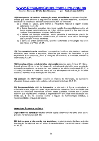 www.ResumosConcursos.hpg.com.br 
Resumo: Curso de Direito Constitucional – por José Afonso da Silva 
50 
16) Pressupostos de fundo da intervenção; casos e finalidades: constituem situações 
críticas que põem em risco a segurança do Estado, o equilíbrio federativo, as finanças estaduais e a estabilidade da ordem constitucional; tem por finalidade: 
a) a defesa do Estado, para manter a integridade nacional e repelir invasão estrangeira (34, I e II); 
b) a defesa do princípio federativo, para repelir invasão de uma unidade em outra, pôr termo a grave comprometimento da ordem pública e garantir o livre exercício de qualquer dos poderes nas unidades da federação; 
c) a defesa das finanças estaduais, sendo permitida à intervenção quando for suspensa o pagamento da dívida fundada por mais de 2 anos, deixar de entregar aos Municípios receitas tributárias; 
d) a defesa da ordem constitucional, quando é autorizada a intervenção nos casos dos incisos VI e VII do art. 34. 
17) Pressupostos formais: constituem pressupostos formais da intervenção o modo de efetivação, seus limites e requisitos; efetiva-se por decreto do Presidente, o qual especificará a sua amplitude, prazo e condições de execução, e se couber, nomeará o interventor ( 36, § 1º). 
18) Controle político e jurisdicional da intervenção: segundo a art. 49, IV, o CN não se 
limitará a tomar ciência do ato de intervenção, pois ele será submetido a sua apreciação, aprovando ou rejeitando; se suspender, esta passará a ser ato inconstitucional (85, II); o controle jurisdicional acontece nos casos em que ele dependa de solicitação do poder coacto ou impedido ou de requisição dos Tribunais. 
19) Cessação da intervenção: cessados os motivos da intervenção, as autoridades afastadas de seus cargos a eles voltarão, salvo impedimento legal (36, § 4º). 
20) Responsabilidade civil do interventor: o interventor é figura constitucional e autoridade federal, cujas atribuições dependem do ato interventivo e das instruções que receber da autoridade interventora, quando, nessa qualidade, executa atos e profere decisões que prejudiquem a terceiros, a responsabilidade civil pelos danos causados é da União (37, § 6º); no exercício normal e regular da Administração estadual, a responsabilidade é imputada ao Estado. 
INTERVENÇÃO NOS MUNICÍPIOS 
21) Fundamento constitucional: fica também sujeito a intervenção na forma e nos casos 
previstos na Constituição (art. 35). 
22) Motivos para a intervenção nos Municípios: o princípio aqui é também o da não intervenção, de sorte que esta só poderá licitamente ocorrer nos estritos casos indicados no art. 35. 
 