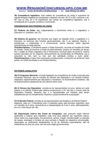 www.ResumosConcursos.hpg.com.br 
Resumo: Curso de Direito Constitucional – por José Afonso da Silva 
53 
36) Competência legislativa: toda matéria de competência da União é suscetível de regulamentação mediante lei (ressalvado o disposto nos arts. 49, 51 e 52), conforme o art. 48; mas os arts. 22 e 24 especificam seu campo de competência legislativa, que é considerada em 2 grupos: privativa e concorrente. 
ORGANIZAÇÃO DOS PODERES DA UNIÃO 
37) Poderes da União: são, independentes e harmônicos entre si, o Legislativo, o Executivo e o Judiciário. (art. 2º). 
38) Sistema de governo: são técnicas que regem as relações entre o Legislativo e o Executivo no exercício das funções governamentais; são 3 os sistemas básicos, o presidencial, o parlamentar e o convencional; vamos discorrer sobre algumas características de cada sistema: 
Presidencialismo; o Presidente exerce o Poder Executivo, acumula as funções de Chefe de Estado, Chefe de Governo e Chefe da Administração; cumpre um mandato por tempo fixo; o órgão do Poder Legislativo não é Parlamento; eventual plano de governo, mesmo quando aprovado por lei, depende exclusivamente da coordenação do Presidente, que o executará ou não, bem ou mal, sem dar satisfação jurídica a outro poder. Parlamentarismo, é típico das monarquias constitucionais; o Executivo se divide em duas partes: um Chefe de Estado e um Primeiro Ministro. 
DO PODER LEGISLATIVO 
39) O Congresso Nacional: a função legislativa de competência da União é exercida pelo Congresso Nacional, que se compõe da Câmara dos Deputados e do Senado Federal, integrados respectivamente por deputados e senadores; no bicameralismo brasileiro, não há predominância substancial de uma câmara sobre outra. 
40) A Câmara dos Deputados: compõe-se de representantes do povo, eleitos em cada Estado e no Distrito Federal pelo sistema proporcional; a CF não fixa o número total de Deputados Federais, deixando isso e a representação por Estados para serem estabelecidos por lei complementar; fazendo-o proporcionalmente à população. 
41) O Senado Federal: compõe-se de representantes dos Estados e do Distrito Federal, 
elegendo, cada um, 3 Senadores (com 2 suplentes cada), pelo princípio majoritário, para um mandato de 8 anos, renovando-se a representação de 4 em 4 anos, alternadamente, por um e dois terços (art. 46). 
42) Organização interna das Casas do Congresso: elas possuem órgão internos destinados a ordenar seus trabalhos; cada uma deve elaborar seu regimento interno, dispor sobre sua organização, funcionamento, polícia, criação, transformação ou extinção de cargos, empregos e funções de seus serviços e fixação da respectiva renumeração, observados os parâmetros estabelecidos na lei de diretrizes orçamentárias; não há interferência de uma em outra, nem de outro órgão governamental. 
 