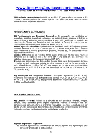 www.ResumosConcursos.hpg.com.br 
Resumo: Curso de Direito Constitucional – por José Afonso da Silva 
54 
43) Comissão representativa: instituída no art. 58, § 4º; sua função é representar o CN durante o recesso parlamentar; haverá apenas uma, eleita por suas casas na última sessão ordinária do período legislativo. 
FUNCIONAMENTO E ATRIBUIÇÕES 
44) Funcionamento do Congresso Nacional: o CN desenvolve sua atividades por legislatura, sessões legislativas ordinárias ou extraordinárias, sessões ordinárias e extraordinárias; a legislatura tem a duração de 4 anos, início ao término do mandato dos membros da Câmara dos Deputados (44, par. único); o Senado é contínuo por ser renovável parcialmente em cada período de 4 anos (46, § 2º); 
sessão legislativa ordinária é o período em que deve estar reunido o Congresso para os trabalhos legislativos (15.02 a 30.06 e 01.08 a 15.12); esses espaços de tempo entre as datas constituem o recesso parlamentar, podendo, durante ele, ser convocada sessão legislativa extraordinária; 
sessões ordinárias são as reuniões diárias que se processam no dias úteis; Reuniões conjuntas são as hipóteses que a CF prevê (57, § 3º), caso em que a direção dos trabalhos cabe à Mesa do Congresso Nacional (57, § 5º); 
Quorum para deliberações: as deliberações de cada Casa ou do Congresso em câmaras conjuntas, serão tomadas por maioria de votos, presente a maioria de seus membros, salvo disposição em contrário (art. 47), que podem ser os casos que exigem maioria absoluta (arts. 55, § 2º, 66, § 4º e 69), por três quintos (60, § 2º) e por dois terços (51, I, 52, par.único e 86). 
45) Atribuições do Congresso Nacional: atribuições legislativas (48, 61 a 69), meramente deliberativas (49), de fiscalização e controle (50, § 2º, 58, § 3º, 71 e 72, 166, § 1º, 49, IX e X, 51, II e 84, XXIV), de julgamento de crime de responsabilidade (51, I, 52, I e II, 86) e constituintes (60). 
PROCEDIMENTO LEGISLATIVO 
46) Conceito e objeto: entende-se o conjunto de atos (iniciativa, emenda, votação, sanção, veto) realizados pelos órgãos legislativos visando a formação das leis constitucionais, complementares e ordinárias, resoluções e decretos legislativos; tem por objeto (art. 59) a elaboração de emendas à Constituição, leis complementares, ordinárias, delegadas, medidas provisórias, decretos legislativos e resoluções. 
47) Atos do processo legislativo: 
a) iniciativa legislativa: é a faculdade que se atribui a alguém ou a algum órgão para apresentar projetos de lei ao Legislativo;  