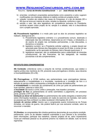 www.ResumosConcursos.hpg.com.br 
Resumo: Curso de Direito Constitucional – por José Afonso da Silva 
55 
b) emendas: constituem proposições apresentadas como acessória a outra; sugerem modificações nos interesses relativos à matéria contida em projetos de lei; 
c) votação: constitui ato coletivo das casas do Congresso; é o ato de decisão (65 e 66) que se toma por maioria de votos, simples ou absoluta, conforme o caso; 
d) sanção e veto: são atos legislativos de competência exclusiva do Presidente; somente recaem sobre projeto de lei; sanção é a adesão; veto é a discordância com o projeto aprovado. 
48) Procedimento legislativo: é o modo pelo qual os atos do processo legislativo se realizam, distingue-se em: 
1) Procedimento legislativo ordinário: é o procedimento comum, destinado à elaboração das leis ordinárias; desenvolve-se em 5 fases, a introdutória, a de exame do projeto nas comissões permanentes, a das discussões, a decisória e a revisória; 
2) legislativo sumário: se o Presidente solicitar urgência, o projeto deverá ser apreciado pela Câmara dos Deputados no prazo de 45 dias, a contar do seu recebimento; se for aprovado na Câmara, terá o Senado igual prazo; 3 
3) legislativos especiais: são os estabelecidos para a elaboração de emendas constitucionais, de leis financeiras, de leis delegadas, de medidas provisórias e de leis complementares. 
ESTATUTO DOS CONGRESSISTAS 
49) Conteúdo: entende-se como o conjunto de normas constitucionais, que estatui o regime jurídico dos membros do CN, prevendo suas prerrogativas e direitos, seus deveres e incompatibilidades (53 a 56). 
50) Prerrogativas: a CF/88 restituiu aos parlamentares suas prerrogativas básicas, especialmente a inviolabilidade e a imunidade, mantendo-se o privilégio de foro e a isenção do serviço militar e acrescentou a limitação do dever de testemunhar. 
a inviolabilidade é a exclusão de cometimento de crime por parte de parlamentares por suas opiniões, palavras e votos (53); 
a imunidade não exclui o crime, antes o pressupõe, mas impede o processo; 
privilégio de foro os parlamentares só serão submetidos a julgamento, em processo penal, perante o STF (53, § 4º); 
limitação ao dever de testemunhar os parlamentares não serão obrigados a testemunhar sobre informações recebidas ou prestadas em razão do exercício do mandato, nem sobre as pessoas que lhes confiaram ou deles receberam informações (53, § 5º); 
isenção do serviço militar mesmo que o congressista queira incorporar-se às Forças Armadas, em tempo de guerra, não poderá fazê-lo por sua exclusiva vontade, salvo se renunciar o mandato. 
51) Direitos: os congressistas têm direitos genéricos decorrentes de sua própria condição 
parlamentar, como os de debater matérias submetidas à sua Câmara e às comissões, pedir informações, participar dos trabalhos, votando projetos de lei, salvo impedimento moral por interesse pessoal ou de parente próximo na matéria em debate, tudo na forma regimental. 
 