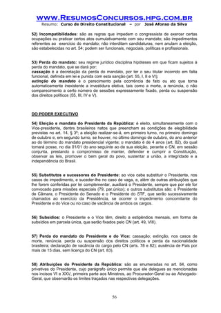 www.ResumosConcursos.hpg.com.br 
Resumo: Curso de Direito Constitucional – por José Afonso da Silva 
56 
52) Incompatibilidades: são as regras que impedem o congressista de exercer certas ocupações ou praticar certos atos cumulativamente com seu mandato; são impedimentos referentes ao exercício do mandato; não interditam candidaturas, nem anulam a eleição, são estabelecidas no art. 54; podem ser funcionais, negociais, políticas e profissionais. 
53) Perda do mandato: seu regime jurídico disciplina hipóteses em que ficam sujeitos à perda do mandato, que se dará por: 
cassação é a decretação da perda do mandato, por ter o seu titular incorrido em falta funcional, definida em lei e punida com esta sanção (art. 55, I, II e VI); 
extinção do mandato é o perecimento pela ocorrência de fato ou ato que torna automaticamente inexistente a investidura eletiva, tais como a morte, a renúncia, o não comparecimento a certo número de sessões expressamente fixado, perda ou suspensão dos direitos políticos (55, III, IV e V). 
DO PODER EXECUTIVO 
54) Eleição e mandato do Presidente da República: é eleito, simultaneamente com o Vice-presidente, dentre brasileiros natos que preencham as condições de elegibilidade previstas no art. 14, § 3º; a eleição realizar-se-á, em primeiro turno, no primeiro domingo de outubro e, em segundo turno, se houver, no último domingo de outubro, do ano anterior ao do término do mandato presidencial vigente; o mandato é de 4 anos (art. 82), do qual tomará posse, no dia 01/01 do ano seguinte ao de sua eleição, perante o CN, em sessão conjunta, prestando o compromisso de manter, defender e cumprir a Constituição, observar as leis, promover o bem geral do povo, sustentar a união, a integridade e a independência do Brasil. 
55) Substitutos e sucessores do Presidente: ao vice cabe substituir o Presidente, nos casos de impedimento, e suceder-lhe no caso de vaga, e, além de outras atribuições que lhe forem conferidas por lei complementar, auxiliará o Presidente, sempre que por ele for convocado para missões especiais (79, par.único); o outros substitutos são: o Presidente de Câmara, o Presidente do Senado e o Presidente do STF, que serão sucessivamente chamados ao exercício da Presidência, se ocorrer o impedimento concomitante do Presidente e do Vice ou no caso de vacância de ambos os cargos. 
56) Subsídios: o Presidente e o Vice têm, direito a estipêndios mensais, em forma de subsídios em parcela única, que serão fixados pelo CN (art. 49, VIII). 
57) Perda do mandato do Presidente e do Vice: cassação; extinção, nos casos de morte, renúncia. perda ou suspensão dos direitos políticos e perda da nacionalidade brasileira; declaração de vacância do cargo pelo CN (arts. 78 e 82); ausência de Pais por mais de 15 dias, sem licença do CN (art. 83). 
58) Atribuições do Presidente da República: são as enumeradas no art. 84, como privativas do Presidente, cujo parágrafo único permite que ele delegues as mencionadas nos incisos VI e XXV, primeira parte aos Ministros, ao Procurador-Geral ou ao Advogado- Geral, que observarão os limites traçados nas respectivas delegações. 
 