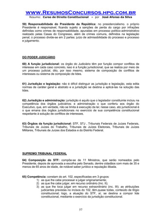 www.ResumosConcursos.hpg.com.br 
Resumo: Curso de Direito Constitucional – por José Afonso da Silva 
57 
59) Responsabilidade do Presidente da República: no presidencialismo. o próprio Presidente é responsável, ficando sujeito a sanções de perda do cargo por infrações definidas como crimes de responsabilidade, apuradas em processo político-administrativo realizado pelas Casas do Congresso, além de crimes comuns, definidos na legislação penal; o processo divide-se em 2 partes: juízo de admissibilidade do processo e processo e julgamento. 
DO PODER JUDICIÁRIO 
60) A função jurisdicional: os órgão do Judiciário têm por função compor conflitos de interesse em cada caso concreto, isso é a função jurisdicional, que se realiza por meio de um processo judicial, dito, por isso mesmo, sistema de composição de conflitos de interesses ou sistema de composição de lides. 
61) Jurisdição e legislação: não é difícil distinguir as jurisdição e legislação, esta edita normas de caráter geral e abstrato e a jurisdição se destina a aplicá-las na solução das lides. 
62) Jurisdição e administração: jurisdição é aquilo que o legislador constituinte incluiu na competência dos órgãos judiciários; e administração o que conferiu aos órgão do Executivo, que, em verdade, não se limita à execução da lei; nesse caso, ato jurisdicional é o que emana dos órgãos jurisdicionais no exercício de sua competência constitucional respeitante à solução de conflitos de interesses. 
63) Órgãos da função jurisdicional: STF, STJ , Tribunais Federais de Juízes Federais, Tribunais de Juízes do Trabalho, Tribunais de Juízes Eleitorais, Tribunais de Juízes Militares, Tribunais de Juízes dos Estados e do Distrito Federal. 
SUPREMO TRIBUNAL FEDERAL 
64) Composição do STF: compõe-se de 11 Ministros, que serão nomeados pelo Presidente, depois de aprovada a escolha pelo Senado, dentre cidadãos com mais de 35 e menos de 65 anos de idade, de notável saber jurídico e reputação ilibada. 
65) Competência: constam do art. 102, especificadas em 3 grupos: 
1) as que lhe cabe processar e julgar originariamente; 
2) as que lhe cabe julgar, em recurso ordinário (Inc. II); 
3) as que lhe toca julgar em recurso extraordinário (inc. III); as atribuições judicantes previstas no incisos do 102, têm,quase todas, conteúdo de litígio constitucional; logo, a atuação do STF, aí, se destina a compor lide constitucional, mediante o exercício da jurisdição constitucional. 
 