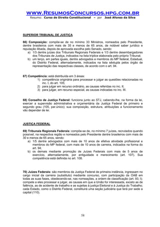 www.ResumosConcursos.hpg.com.br 
Resumo: Curso de Direito Constitucional – por José Afonso da Silva 
58 
SUPERIOR TRIBUNAL DE JUSTIÇA 
66) Composição: compõe-se de no mínimo 33 Ministros, nomeados pelo Presidente, dentre brasileiros com mais de 35 e menos de 65 anos, de notável saber jurídico e reputação ilibada, depois de aprovada escolha pelo Senado, sendo: 
a) 1/3 dentre juízes dos Tribunais Regionais Federais e 1/3 dentre desembargadores dos Tribunais de Justiça, indicados na lista tríplice elaborada pelo próprio Tribunal; 
b) um terço, em partes iguais, dentre advogados e membros do MP federal, Estadual, do Distrito Federal, alternadamente, indicados na lista sêxtupla pelos órgão de representação das respectivas classes, de acordo com o art. 94. 
67) Competência: está distribuída em 3 áreas: 
1) competência originária para processar e julgar as questões relacionadas no inc. I, do art. 105; 
2) para julgar em recurso ordinário, as causas referidas no inc. II; 
3) para julgar, em recurso especial, as causas indicadas no inc. III. 
68) Conselho de Justiça Federal: funciona junto ao STJ, cabendo-lhe, na forma da lei, exercer a supervisão administrativa e orçamentária da Justiça Federal de primeiro e segundo grau (105, par.único); sua composição, estrutura, atribuições a funcionamento vão depender de lei. 
JUSTIÇA FEDERAL 
69) Tribunais Regionais Federais: compõe-se de, no mínimo 7 juízes, recrutados quando possível, na respectiva região e nomeados pelo Presidente dentre brasileiros com mais de 30 e menos de 65 anos, sendo: 
a) 1/5 dentre advogados com mais de 10 anos de efetiva atividade profissional e membros do MP federal, com mais de 10 anos de carreira, indicados na forma do art. 94; 
b) os demais mediante promoção de Juízes Federais com mais de 5 anos de exercício, alternadamente, por antiguidade e merecimento (art. 107). Sua competência está definida no art. 108. 
70) Juízes Federais: são membros da Justiça Federal de primeira instância, ingressam no cargo inicial da carreira (substituto) mediante concurso, com participação da OAB em todas as suas fases, obedecendo-se, nas nomeações, a ordem de classificação (art. 93, I); compete a eles processar e julgar, as causas em que a União for interessada, exceto as de falência, as de acidente de trabalho e as sujeitas à justiça Eleitoral e à Justiça do Trabalho; cada Estado, como o Distrito Federal, constituirá uma seção judiciária que terá por sede a capital (110). 
 