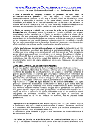 www.ResumosConcursos.hpg.com.br 
Resumo: Curso de Direito Constitucional – por José Afonso da Silva 
6 
- Qual a eficácia da sentença proferida no processo de ação direta de inconstitucionalidade genérica?: tem por objeto a própria questão de inconstitucionalidade; qualquer decisão, que a decrete, deverá ter eficácia erga omnes (genérica) e obrigatória; a sentença aí faz coisa julgada material, que vincula as autoridades aplicadoras da lei, que não poderão mais dar-lhe execução sob pena de arrostar a eficácia da coisa julgada, uma vez que a declaração de inconstitucionalidade em tese visa precisamente atingir o efeito imediato de retirar a aplicabilidade da lei. 
- Efeito da sentença proferida no processo de ação de inconstitucionalidade interventiva: visa não apenas obter a declaração de inconstitucionalidade, mas também restabelecer a ordem constitucional no Estado, ou Município, mediante a intervenção; a sentença não será meramente declaratória; não cabendo ao Senado a suspensão da execução do ato; a Constituição declara que o decreto se limitará a suspender a execução do ato impugnado, se essa medida bastar ao restabelecimento da normalidade; a decisão tem um efeito condenatório que fundamenta o decreto de intervenção; a condenação tem efeito constitutivo da sentença que faz coisa julgada material erga omnes. 
- Efeito da declaração de inconstitucionalidade por omissão: o efeito está no art. 103, § 2º da Constituição, ao estatuir que, declarada a inconstitucionalidade por omissão de medida para tornar efetiva norma constitucional, será dada ciência ao Poder competente para a adoção das providências necessárias e, em se tratando de órgão administrativo, p ara fazê-lo em 30 dias; a sentença que reconhece a inconstitucionalidade por omissão é declaratória, mas não meramente, porque dela decorre um efeito ulterior de natureza mandamental no sentido de exigir a adoção das providências necessárias ao suprimento da omissão. 
AÇÃO DECLARATÓRIA DE CONSTITUCIONALIDADE 
É uma ação que tem a característica de um meio paralisante de debates em torno de 
questões jurídicas fundamentais de interesse coletivo; terá como pressuposto fático a existência de decisões de constitucionalidade, em processos concretos, contrárias à posição governamental; seu exercício gera um processo constitucional contencioso, de fato, porque visa desfazer decisões proferidas entre as partes, mediante sua propositura por uma delas; tem natureza de meio de impugnação antes que de ação, com o mesmo objeto das contestações, sustentando a constitucionalidade da lei ou ato normativo. 
13) Finalidade o objeto da ação declaratória de constitucionalidade: essa ação pressupõe controvérsia a respeito da constitucionalidade da lei, o que é aferido diante da existência de um grande número de ações onde a constitucionalidade da lei é impugnada, sua finalidade imediata consiste na rápida solução dessas pendências; visa solucionar isso, por via de coisa julgada vinculante, que declara ou não a constitucionalidade da lei. O objeto da ação é a verificação da constitucionalidade da lei ou ato normativo federal impugnado em processos concretos; não tem por objeto a verificação da constitucionalidade de lei ou ato estadual ou municipal, não há previsão dessa possibilidade. 
14) Legitimação e competência para a ação: segundo o art. 103,§ 4º, poderão propô-la o Presidente da República, a Mesa do Senado Federal, a Mesa da Câmara dos Deputados e o Procurador-Geral da República, e o STF já decidiu que não cabe a intervenção do Advogado-Geral da União no processo dessa ação. 
A competência para processar e julgar a ação declaratória de constitucionalidade é exclusivamente do STF. 
15) Efeitos da decisão da ação declaratória de constitucionalidade: segundo a art. 102, § 2º, as decisões definitivas de mérito nessas ações, produzirão eficácia contra todos  