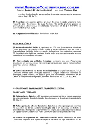 www.ResumosConcursos.hpg.com.br 
Resumo: Curso de Direito Constitucional – por José Afonso da Silva 
61 
a ordem de classificação; as promoções de carreira e aposentadoria seguem as regras do art. 93, II e VI. 
84) Garantias: como agentes políticos precisam de ampla liberdade funcional e maior resguardo para desempenho de suas funções, não sendo privilégio pessoal as prerrogativas da vitaliciedade, a irredutibilidade, na forma do art. 39, § 4º (EC-19/98) e a inamovibilidade (128, § 5º, II). 
85) Funções institucionais: estão relacionadas no art. 129. 
ADVOCACIA PÚBLICA 
86) Advocacia Geral da União: é prevista no art. 131, que diretamente ou através de órgãos vinculados, representa a União judicial e extrajudicialmente; tem por chefe o Advogado-Geral da União, de livre nomeação do Presidente dentre cidadãos maiores de 35, de notável saber jurídico e reputação ilibada; serão organizados em carreira, em cuja classe inicial ingressarão por concurso. 
87) Representação das unidades federadas: competem aos seus Procuradores, organizados em carreira, em que ingressarão por concurso; com isso se institucionalizam os serviços jurídicos estaduais. 
] 
88) Defensorias Públicas e a defesa dos necessitados: a CF prevê em seu art. 134, a Defensoria Pública como instituição essencial à função jurisdicional, incumbida da orientação jurídica e defesa, em todos os graus, dos necessitados, na forma do art. 5º, LXXIV; lei complementar a organizará, conforme disposto nos art. 21, XIII, e 22, XVII. 
III - DOS ESTADOS, DOS MUNICÍPIOS E DO DISTRITO FEDERAL 
DOS ESTADOS FEDERADOS 
89) Autonomia dos Estados: a CF a assegura, consubstanciando-se na sua capacidade de auto-organização, de auto-legislação, de auto-governo e de auto-administração (arts. 18, 25 e 28). 
90) Auto-organização e Poder Constituinte Estadual: a auto organização se concretiza na capacidade de dar-se a própria Constituição (25); a CF assegurou aos Estados a capacidade de auto-organizar-se por Constituição própria, observados os princípios dela; a CF é poder supremo, soberano; o Poder Constituinte Estadual é apenas autônomo. 
91) Formas de expressão do Constituinte Estadual: sendo subordinado ao Poder Constituinte originário, sua expressão depende de como lhe seja determinado no ato  