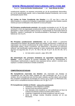 www.ResumosConcursos.hpg.com.br 
Resumo: Curso de Direito Constitucional – por José Afonso da Silva 
62 
constitucional originário; se expressa comumente por via de procedimento democrático, por via de representação popular, como a Assembléia Estadual Constituinte, com ou sem participação popular direta. 
92) Limites do Poder Constituinte dos Estados: é a CF que fixa a zona de determinações e o conjunto de limitações à capacidade organizatória dos Estados, quando manda que suas Constituições e leis observem os seus princípios. 
93) Princípios constitucionais sensíveis: são aqueles enumerados no art. 34, VII, que constituem o fulcro da organização constitucional do País; a inclusão de normas na CE em desrespeito e esses princípios poderá provocar a representação do Procurador-Geral da República, visando à declaração de inconstitucionalidade e decretação de intervenção federal (art. 36, III, § 3º). 
94) Princípios constitucionais estabelecidos: são os que limitam a autonomia organizatória dos Estados; são aquelas regras que revelam, previamente, a matéria de sua organização e as normas constitucionais de caráter vedatório, bem como os princípios de organização política, social e econômica, que determinam o retraimento da autonomia estadual, cuja identificação reclama pesquisa no texto constitucional, podemos encontrar algumas nos seguintes arts: 37 a 41, 19, 150 e 152, 29, 18, § 4º, 42, 93, 94 e 95, 127 a 130, etc. 
 ler mais sobre o assunto - págs. 593 a 599 
95) Interpretação dos princípios limitadores da capacidade organizadora dos Estados: cerne a essência do princípio federalista, hão de ser compreendidos e interpretados restritivamente e segundo seus expressos termos; admitir o contrário seria superpor a vontade constituída à vontade constituinte. 
COMPETÊNCIAS ESTADUAIS 
96) Competências reservadas aos Estados: são reservadas aos Estados as competências que não lhes sejam vedadas por esta Constituição (art. 25, § 1º); em verdade, não só competências que não lhes sejam vedadas, que lhes cabem, pois também lhes competem competências enumeradas em comum com a União e os Municípios (23), assim como a competência exclusiva referida no art. 25, §§ 2º e 3º. 
97) Competências vedadas ao Estado: veda-se-lhe explicitamente: 
 estabelecer cultos religiosos ou igrejas; 
 recusar fé aos documentos públicos; 
 criar distinções entre brasileiros ou criar preferências em favor de qualquer da pessoas jurídicas de direito público interno; 
 suspender o pagamento de dívida fundada por mais de 2 anos; 
 deixar de entregar receitas tributárias previstas em lei aos Municípios;  