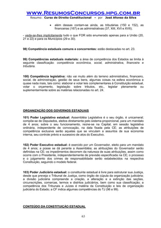 www.ResumosConcursos.hpg.com.br 
Resumo: Curso de Direito Constitucional – por José Afonso da Silva 
63 
 além dessas contam-se ainda, as tributárias (150 e 152), as financeiras (167) e as administrativas (37, XIII, XVI e XVII); 
- veda-se-lhes implicitamente tudo o que FOR sido enumerado apenas para a União (20, 21 e 22) e para os Municípios (29 e 30). 
98) Competência estaduais comuns e concorrentes: estão destacadas no art. 23. 
99) Competências estaduais materiais: a área de competência dos Estados se limita à seguinte classificação: competência econômica, social, administrativa, financeira e tributária. 
100) Competência legislativa: não vai muito além do terreno administrativo, financeiro, social, de administração, gestão de seus bens, algumas coisas na esfera econômica e quase nada mais, tais como: elaborar e votar leis complementares à Constituição estadual, votar o orçamento, legislação sobre tributos, etc., legislar plenamente ou suplementarmente sobre as matérias relacionadas no art. 24. 
ORGANIZAÇÃO DOS GOVERNOS ESTADUAIS 
101) Poder Legislativo estadual: Assembléia Legislativa é o seu órgão, é unicameral; compõe-se de Deputados, eleitos diretamente pelo sistema proporcional, para um mandato de 4 anos; sobre o seu funcionamento, reúne-se na Capital, em sessão legislativa ordinária, independente de convocação, na data fixada pela CE; as atribuições de competência exclusiva serão aquelas que se vinculam a assuntos de sua economia interna, seu controle prévio e sucessivo de atos do Executivo. 
102) Poder Executivo estadual: é exercido por um Governador, eleito para um mandato de 4 anos; a posse se dá perante a Assembléia; as atribuições do Governador serão definidas na CE; os impedimentos decorrem da natureza de suas atribuições, assim como ocorre com o Presidente, independentemente de previsão especificada na CE; o processo e o julgamento dos crimes de responsabilidade serão estabelecidos na respectiva Constituição, seguindo o modelo federal. 
103) Poder Judiciário estadual: o constituinte estadual é livre para estruturar sua Justiça, desde que preveja o Tribunal de Justiça, como órgão de cúpula da organização judiciária; a divisão judiciária compreende a criação, a alteração e a extinção das seções, circunscrições, comarcas, termos e distritos judiciários, bem como sua classificação; a competência dos Tribunais e Juízes é matéria da Constituição e leis de organização judiciária do Estado; a CF indica algumas competências do TJ (96 e 99). 
CONTEÚDO DA CONSTITUIÇÀO ESTADUAL 
 