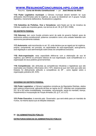 www.ResumosConcursos.hpg.com.br 
Resumo: Curso de Direito Constitucional – por José Afonso da Silva 
65 
114) Poder Legislativo municipal: a Câmara municipal deverá também ter suas atribuições discriminadas pela lei orgânica, as quais se desdobram em 4 grupos: função legislativa, meramente deliberativa, fiscalizadora e julgadora. 
115) Subsídios de Prefeitos, Vice e Vereadores: será fixado por lei de iniciativa da Câmara, sujeita aos impostos gerais, nos termos do art. 39, § 4º (EC-19/98). 
DO DISTRITO FEDERAL 
116) Natureza: tem como função primeira servir de sede do governo federal; goza de autonomia político-constitucional; podemos concebê-lo como uma unidade federada com autonomia parcialmente tutelada. 
117) Autonomia: está reconhecida no art. 32, onde declara que se regerá por lei orgânica 
própria; compreende, em princípio, as capacidades de auto-organização, auto-governo, auto-legislação e auto-administração sobre áreas de competência exclusiva. 
118) Auto-organização: essa capacidade efetiva-se com a elaboração de sua lei orgânica, que definirá os princípios básicos de sua organização, suas competências e a organização de seus poderes governamentais. 
119) Competências: são atribuídas as competências tributárias e legislativas que são reservadas aos Estados e Municípios (32 e 147); observe-se que nem tudo que cabe aos Estados foi efetivamente atribuído a competência do DF , como legislar sobre a organização judiciária (22, XVII). 
GOVERNO DO DISTRITO FEDERAL 
120) Poder Legislativo: a Câmara Legislativa compõe-se de Deputados Distritais, eleitos pelo sistema proporcional, aplicando-se-lhes as regras da CF, referidas aos congressistas (53, 54 e 55) sobre inviolabilidade, imunidades, renumeração, perda do mandato, licença, impedimentos e incorporação às Forças Armadas (32, § 3º, c/c o 27). 
121) Poder Executivo: é exercido pelo Governador, que será eleito para um mandato de 4 anos, na mesma época que as eleições estaduais. 
IV - DA ADMINISTRAÇÃO PÚBLICA 
ESTRUTURAS BÁSICAS DA ADMINISTRAÇÃO PÚBLICA 
 