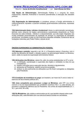 www.ResumosConcursos.hpg.com.br 
Resumo: Curso de Direito Constitucional – por José Afonso da Silva 
66 
122) Noção de Administração: Administração Pública é o conjunto de meios institucionais, materiais, financeiros e humanos preordenados à execução das decisões políticas. 
123) Organização da Administração: é complexa, porque a função administrativa é institucionalmente imputada a diversas entidades governamentais autônomas, expressas no art. 37. 
124) Administração direta, indireta e fundacional: direta é a administração centralizada, definida como conjunto de órgãos administrativos subordinados diretamente ao Poder Executivo de cada entidade.; indireta é a descentralizada, que são órgão integrados nas muitas entidades personalizadas de prestação de serviços ou exploração de atividades econômicas, vinculadas a cada um dos Executivos daquelas entidades; fundacional são as fundações instituídas pelo Poder Público, através de lei. 
ÓRGÃOS SUPERIORES DA ADMINISTRAÇÃO FEDERAL 
125) Natureza e posição: segundo o art. 84, II, o Presidente exerce o Executivo, com o auxílio dos Ministros de Estado, a direção superior da administração federal; os Ministros, assim, estão na cúpula da organização administrativa federal. 
126) Atribuições dos Ministros: cabem-lhe, além de outras estabelecidas na CF e na lei: 
a) a orientação, coordenação e supervisão dos órgãos e entidades na área de sua competência; 
b) expedir instruções para a execução das leis, decretos e regulamentos; 
c) apresentar ao Presidente, relatório anual de sua gestão; 
d) praticar os atos pertinentes às atribuições que lhe foram outorgadas ou delegadas pelo Presidente. 
127) Condições de investidura no cargo: ser brasileiro, ser maior de 21 anos e estar no 
exercício de seus direitos políticos (87). 
128) Juízo competente para processar e julgar os Ministros: pelo STF nos crimes comuns e nos de responsabilidade que cometerem sozinhos (102, I, c); pelo Senado, em processo e julgamento idênticos aos do Presidente, nos crimes de responsabilidade (51, I, 52, I, par.único, 85 e 86). 
129) Os Ministérios: são criados e estruturados por lei, que também disporá sobre suas 
atribuições (88); cada Ministério tem sua estrutura básica dividida em secretárias. 
 
