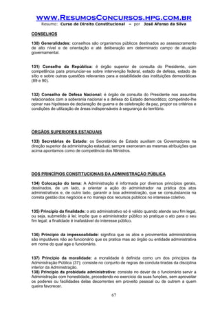 www.ResumosConcursos.hpg.com.br 
Resumo: Curso de Direito Constitucional – por José Afonso da Silva 
67 
CONSELHOS 
130) Generalidades: conselhos são organismos públicos destinados ao assessoramento de alto nível e de orientação e até deliberação em determinado campo de atuação governamental. 
131) Conselho da República: é órgão superior de consulta do Presidente, com competência para pronunciar-se sobre intervenção federal, estado de defesa, estado de sítio e sobre outras questões relevantes para a estabilidade das instituições democráticas (89 e 90). 
132) Conselho de Defesa Nacional: é órgão de consulta do Presidente nos assuntos relacionados com a soberania nacional e a defesa do Estado democrático; competindo-lhe opinar nas hipóteses de declaração de guerra e de celebração da paz, propor os critérios e condições de utilização de áreas indispensáveis à segurança do território. 
ÓRGÃOS SUPERIORES ESTADUAIS 
133) Secretárias de Estado: os Secretários de Estado auxiliam os Governadores na direção superior da administração estadual; sempre exerceram as mesmas atribuições que acima apontamos como de competência dos Ministros. 
DOS PRINCÍPIOS CONSTITUCIONAIS DA ADMINISTRAÇÃO PÚBLICA 
134) Colocação do tema: A Administração é informada por diversos princípios gerais, destinados, de um lado, a orientar a ação do administrador na prática dos atos administrativos e, de outro lado, garantir a boa administração, que se consubstancia na correta gestão dos negócios e no manejo dos recursos públicos no interesse coletivo. 
135) Princípio da finalidade: o ato administrativo só é válido quando atende seu fim legal, ou seja, submetido à lei; impõe que o administrador público só pratique o ato para o seu fim legal; a finalidade é inafastável do interesse público. 
136) Princípio da impessoalidade: significa que os atos e provimentos administrativos são imputáveis não ao funcionário que os pratica mas ao órgão ou entidade administrativa em nome do qual age o funcionário. 
137) Princípio da moralidade: a moralidade é definida como um dos princípios da Administração Pública (37); consiste no conjunto de regras de conduta tiradas da disciplina interior da Administração. 
138) Princípio da probidade administrativa: consiste no dever de o funcionário servir a Administração com honestidade, procedendo no exercício da suas funções, sem aproveitar os poderes ou facilidades delas decorrentes em proveito pessoal ou de outrem a quem queira favorecer.  