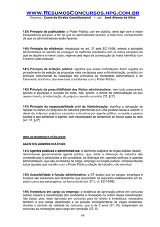 www.ResumosConcursos.hpg.com.br 
Resumo: Curso de Direito Constitucional – por José Afonso da Silva 
68 
139) Princípio da publicidade: o Poder Público, por ser público, deve agir com a maior transparência possível, a fim de que os administrados tenham, a toda hora, conhecimento de que os administradores estão fazendo. 
140) Princípio da eficiência: introduzido no art. 37 pela EC-19/98, orienta a atividade administrativa no sentido de conseguir os melhores resultados com os meios escassos de que se dispõe e a menor custo; rege-se pela regra da consecução do maior benefício com o menor custo possível. 
141) Princípio da licitação pública: significa que essas contratações ficam sujeitas ao procedimento de seleção de propostas mais vantajosas para a Administração; constitui um princípio instrumental de realização dos princípios da moralidade administrativa e do tratamento isonômico dos eventuais contratantes com o Poder Público. 
142) Princípio da prescritibilidade dos ilícitos administrativos: nem tudo prescreverá; apenas a apuração e punição do ilícito, não, porém, o direito da Administração ao seu ressarcimento, à indenização, do prejuízo causado ao erário (37, § 5º). 
143) Princípio da responsabilidade civil da Administração: significa a obrigação de reparar os danos ou prejuízos de natureza patrimonial que uma pessoa causa a outrem; o dever de indenizar prejuízos causados a terceiros por agente público, compete a pessoa jurídica a que pertencer o agente, sem necessidade de comprovar se houve culpa ou dolo (art. 37, § 6º). 
DOS SERVIDORES PÚBLICOS 
AGENTES ADMINISTRATIVOS 
144) Agentes públicos e administrativos: o elemento subjetivo do órgão público (titular) 
denomina-se genericamente agente público, que, dada a diferença de natureza das competências e atribuições a ele cometidas, se distingue em: agentes políticos e agentes administrativos, que são os titulares de cargo, emprego ou função pública, compreendendo todos aqueles que mantêm com o Poder Público relação de trabalho, não eventual. 
145) Acessibilidade à função administrativa: a CF estatui que os cargos, empregos e funções são acessíveis aos brasileiros que preencham os requisitos estabelecidos em lei, assim como aos estrangeiros, na forma da lei (art. 37, I, cf. EC-19/98). 
146) Investidura em cargo ou emprego: a exigência de aprovação prévia em concurso público implica a classificação dos candidatos e nomeação na ordem dessa classificação; não basta, pois, estar aprovado em concurso para ter direito à investidura; necessária também é que esteja classificado e na posição correspondente às vagas existentes, durante o período de validade do concurso, que é de 2 anos (37, III); independem de concurso as nomeações para cargo em comissão (37, II).  
