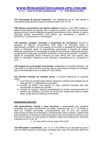www.ResumosConcursos.hpg.com.br 
Resumo: Curso de Direito Constitucional – por José Afonso da Silva 
69 
147) Contratação de pessoal temporário: será estabelecido por lei, para atender a necessidade temporária de excepcional interesse público (art. 37, IX). 
148) Sistema remuneratório dos agentes públicos: Espécies; a EC-19/98 modificou o sistema remuneratório dos agentes, com a criação do subsídio, como forma de remunerar agentes políticos e certas categorias de agentes administrativos civis e militares; é usada a expressão espécie remuneratória como gênero, que compreende: o subsídio, o vencimento, os vencimentos e a renumeração. 
149) Isonomia, paridade, vinculação e equiparação de vencimentos: isonomia é igualdade de espécies remuneratórias entre cargos de atribuições iguais ou assemelhados; paridade é um tipo especial de isonomia, é igualdade de vencimentos a cargos e atribuições iguais ou assemelhadas pertencentes a quadros de poderes diferentes; equiparação é a comparação de cargos de denominação e atribuições diversas, considerando-os iguais para fins de lhes conferirem os mesmos vencimentos; vinculação é relação de comparação vertical, vincula-se um cargo inferior, com outro superior, para efeito de retribuição, mantendo-se certa diferença, aumentando-se um, aumenta-se o outro. 
150) Vedação de acumulações remuneradas: ressalvadas as exceções expressas, não é permitido a um mesmo servidor acumular dois ou mais cargos ou funções ou empregos, seja da Administração direta ou indireta (37, XVI e XXVII). 
151) Servidor investido em mandato eletivo: o exercerá observando as seguintes regras: 
1) se se tratar de mandato eletivo federal, estadual ou distrital, ficará afastado da sua atribuição (38, I); o afastamento é automático; 
2) mandato de prefeito, será afastado do cargo, sendo-lhe facultado optar pela renumeração; se verifica com a posse; 
3) mandato de vereador; havendo compatibilidade de horário, exercerá ambas. Em qualquer das hipóteses, seu tempo de serviço será contado para todos os efeitos legais, exceto para promoção por merecimento. 
SERVIDORES PÚBLICOS 
152) Aposentadoria, pensão e seus proventos: a aposentadoria dos servidores abrangidos pelo regime previdenciário de caráter contributivo (art. 40, cf. EC-20/98) se dará: por invalidez permanente, compulsoriamente aos 70 anos com provento proporcionais ao tempo de contribuição e voluntariamente; sobre a pensão, é determinado que os benefícios da pensão por morte será igual ao valor dos proventos do falecido ou ao valor dos proventos a que teria direito em atividade na data de seu falecimento, observado o disposto no § 3º do art. 40. 
 ler mais sobre o assunto (págs. 670 a 675) 
153) Efetividade e estabilidade: o art. 41, cf. a EC-19/98 diz que são estáveis após 3 anos de efetivo exercício os servidores nomeados para cargo de provimento efetivo em  