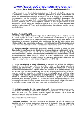 www.ResumosConcursos.hpg.com.br 
Resumo: Curso de Direito Constitucional – por José Afonso da Silva 
7 
e efeito vinculante aos demais órgãos do Judiciário e do Executivo; terá efeito erga omnes, se estendendo a todos os feitos em andamento, paralisando-os com o desfazimento dos efeitos das decisões neles proferidas no primeiro caso ou a confirmação desses efeitos no segundo caso; o ato, dali por diante, é constitucional, sem possibilidade de qualquer outra declaração em contrário; pelo efeito vinculante à função jurisdicional dos demais órgãos do Judiciário, nenhum juízo ou Tribunal poderá conhecer de ação ou processo em que se postule uma decisão contrária à declaração emitida no processo de ação declaratória de constitucionalidade pelo STF nem produzir validamente ato normativo em sentido contrário àquela decisão. 
EMENDA À CONSTITUIÇÃO 
Emenda é o processo formal de mudanças das constituições rígidas, por meio de atuação de certos órgãos, mediante determinadas formalidades, estabelecidas nas próprias constituições para o exercício do poder reformador; é a modificação de certos pontos, cuja estabilidade o legislador constituinte não considerou tão grande como outros mais valiosos, se bem que submetida a obstáculos e formalidades mais difíceis que os exigidos para a alteração das leis ordinárias; é o único sistema de mudança formal da Constituição. 
16) Sistema brasileiro: Apresentada a proposta, será ela discutida e votada em cada Casa do Congresso Nacional, em dois turnos, considerando-se aprovada quando obtiver, em ambos, três quintos (3/5) dos votos dos membros de cada uma delas (art. 60, § 2º); uma vez aprovada, a emenda será promulgada pelas Mesas da Câmara dos Deputados e do Senado Federal, com o respectivo número de ordem; acrescenta-se que a matéria constante de proposta de emenda rejeitada ou havida por prejudicada não poderá ser objeto de nova proposta na mesma sessão legislativa (art. 60, § 5º). 
17) Poder constituinte e poder reformador: a Constituição conferiu ao Congresso Nacional a competência para elaborar emendas a ela; o próprio poder constituinte originário, ao estabelecer a CF, instituiu um poder constituinte reformador; no fundo, o agente ou sujeito da reforma, é o poder constituinte originário, que, por esse método, atua em segundo grau, de modo indireto, pela outorga de competência à um órgão constituído para, em seu lugar, proceder às modificações na Constituição, que a realidade exige; segundo o Prof. Manoel G. Ferreira Filho, poder constituinte de revisão “é aquele poder, inerente à Constituição rígida que se destina a modificá-la, segundo o que a mesma estabelece; visa permitir a mudança da Constituição, adaptação da Constituição a novas necessidades, a novos impulsos, a novas forças, sem que para tanto seja preciso recorrer à revolução, sem que seja preciso recorrer ao poder constituinte originário”. 
18) Limitações ao poder de reforma constitucional: é limitado, porque a própria norma 
constitucional lhe impõe procedimento e modo de agir, dos quais não pode arredar sob pena de sua obra sair viciada, ficando sujeita ao sistema de controle de constitucionalidade, configura as limitações formais. 
A doutrina distribui as limitações em: 
Limitações temporais: não são comumente encontráveis na história constitucional brasileira; só a do Império estabeleceu esse tipo de limitação; visto que previa, que somente após um certo tempo estabelecido, é que ela poderia ser reformada ( no caso 4 anos). 
 
