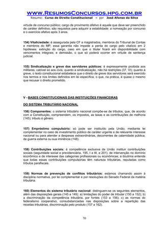 www.ResumosConcursos.hpg.com.br 
Resumo: Curso de Direito Constitucional – por José Afonso da Silva 
70 
virtude de concurso público; cargo de provimento efetivo é aquele que deve ser preenchido de caráter definitivo; são requisitos para adquirir a estabilidade: a nomeação por concurso e o exercício efetivo após 3 anos. 
154) Vitaliciedade: é assegurada pela CF a magistrados, membros do Tribunal de Contas e membros do MP; essa garantia não impede a perda do cargo pelo vitalício em 2 hipóteses: extinção do cargo, caso em que o titular ficará em disponibilidade com vencimentos integrais; e demissão, o que só poderá ocorrer em virtude de sentença judicial. 
155) Sindicalização e greve dos servidores públicos: é expressamente proibida aos militares, cabível só aos civis; quanto a sindicalização, não há restrições (37, VI); quanto à greve, o texto constitucional estabelece que o direito de greve dos servidores será exercido nos termos e nos limites definidos em lei específica, o que, na prática, é quase o mesmo que recusar o direito prometido. 
V - BASES CONSTITUCIONAIS DAS INSTITUIÇÕES FINANCEIRAS 
DO SISTEMA TRIBUTÁRIO NACIONAL 
156) Componentes: o sistema tributário nacional compõe-se de tributos, que, de acordo com a Constituição, compreendem, os impostos, as taxas e as contribuições de melhoria (145); tributo é gênero. 
157) Empréstimo compulsório: só pode ser instituído pela União, mediante lei complementar no caso de investimento público de caráter urgente e de relevante interesse nacional ou para atender a despesas extraordinárias, decorrentes de calamidade pública, de guerra externa ou sua iminência (148). 
158) Contribuições sociais: é competência exclusiva da União instituir contribuições sociais (seguridade social e previdenciária, 195, I a III, e 201), de intervenção no domínio econômico e de interesse das categorias profissionais ou econômicas; a doutrina entende que todas essas contribuições compulsórias têm natureza tributárias, reputadas como tributos parafiscais. 
159) Normas de prevenção de conflitos tributários: estamos chamando assim à disciplina normativa, por lei complementar e por resoluções do Senado Federal da matéria tributária. 
160) Elementos do sistema tributário nacional: distinguem-se os seguintes elementos, além das disposições gerais (145 a 149): a) limitações do poder de tributar (150 a 152); b) a discriminação da competência tributária, por fontes (153 a 156); c) as normas do federalismo cooperativo, consubstanciadas nas disposições sobre a repartição das receitas tributárias, discriminação pelo produto (157 a 162). 
 