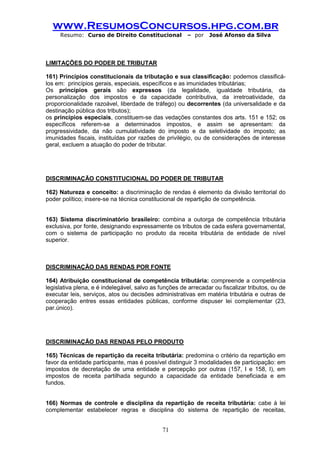 www.ResumosConcursos.hpg.com.br 
Resumo: Curso de Direito Constitucional – por José Afonso da Silva 
71 
LIMITAÇÕES DO PODER DE TRIBUTAR 
161) Princípios constitucionais da tributação e sua classificação: podemos classificá- los em: princípios gerais, especiais, específicos e as imunidades tributárias; 
Os princípios gerais são expressos (da legalidade, igualdade tributária, da personalização dos impostos e da capacidade contributiva, da irretroatividade, da proporcionalidade razoável, liberdade de tráfego) ou decorrentes (da universalidade e da destinação pública dos tributos); 
os princípios especiais, constituem-se das vedações constantes dos arts. 151 e 152; os específicos referem-se a determinados impostos, e assim se apresentam: da progressividade, da não cumulatividade do imposto e da seletividade do imposto; as imunidades fiscais, instituídas por razões de privilégio, ou de considerações de interesse geral, excluem a atuação do poder de tributar. 
DISCRIMINAÇÃO CONSTITUCIONAL DO PODER DE TRIBUTAR 
162) Natureza e conceito: a discriminação de rendas é elemento da divisão territorial do poder político; insere-se na técnica constitucional de repartição de competência. 
163) Sistema discriminatório brasileiro: combina a outorga de competência tributária exclusiva, por fonte, designando expressamente os tributos de cada esfera governamental, com o sistema de participação no produto da receita tributária de entidade de nível superior. 
DISCRIMINAÇÃO DAS RENDAS POR FONTE 
164) Atribuição constitucional de competência tributária: compreende a competência legislativa plena, e é indelegável, salvo as funções de arrecadar ou fiscalizar tributos, ou de executar leis, serviços, atos ou decisões administrativas em matéria tributária e outras de cooperação entres essas entidades públicas, conforme dispuser lei complementar (23, par.único). 
DISCRIMINAÇÃO DAS RENDAS PELO PRODUTO 
165) Técnicas de repartição da receita tributária: predomina o critério da repartição em favor da entidade participante, mas é possível distinguir 3 modalidades de participação: em impostos de decretação de uma entidade e percepção por outras (157, I e 158, I), em impostos de receita partilhada segundo a capacidade da entidade beneficiada e em fundos. 
166) Normas de controle e disciplina da repartição de receita tributária: cabe à lei complementar estabelecer regras e disciplina do sistema de repartição de receitas,  