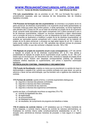www.ResumosConcursos.hpg.com.br 
Resumo: Curso de Direito Constitucional – por José Afonso da Silva 
73 
173) Leis orçamentárias: são as previstas no art. 165; sua formação fica sujeita a procedimentos especiais; pela sua natureza de leis temporárias, são de iniciativa legislativa vinculada. 
174) Processo de formação das leis orçamentárias: as emendas e os projetos de lei do plano plurianual, de diretrizes orçamentárias e do orçamento anual serão apresentadas na Comissão mista,que sobre elas emitirá parecer, e serão apreciadas, na forma regimental, pelo plenário das 2 Casas do CN; se se tratar de emendas ao projeto de lei do orçamento anual, somente serão aprovadas caso sejam compatíveis com o plano plurianual e com a lei de diretrizes orçamentárias, indiquem os recursos necessários e sejam relacionadas com a correção de erros ou omissões ou com os dispositivos do texto do mesmo projeto; se as emendas se destinarem a modificar o projeto de lei de diretrizes orçamentárias, só poderão ser aprovadas quando compatíveis com o plano plurianual; em se tratando do projeto de lei do plano plurianual, o processo se rege pelas regras do art. 63, I; todos os casos serão votados nos termos do art. 166, aplicadas das demais normas do processo legislativo (63 a 68), no que não contrariar o disposto nos arts. 165 a 169. 
175) Rejeição do projeto de orçamento anual e suas conseqüências: a CF não admite a rejeição do projeto de lei de diretrizes orçamentárias (57, § 2º); mas admite a possibilidade da rejeição do projeto de lei orçamentária anual, quando, no art. 166, § 8º, estatui que os recursos que, em decorrência de veto, emenda ou rejeição do projeto de lei orçamentária anual, ficarem sem despesas correspondentes poderão ser utilizados mediante créditos especiais ou suplementares, com prévia e específica autorização legislativa. 
DA FISCALIZAÇÃO CONTÁBIL, FINANCEIRA E ORÇAMENTÁRIA 
176) Função da fiscalização: engloba os meios que se preordenam no sentido de impor à Administração o respeito à lei, quando sua conduta contrasta com esse dever, ao qual se adiciona o dever de boa administração, que fica também sob a vigilância dos sistemas de controle. 
177) Formas de controle: quanto à forma, o controle orçamentário distingue-se: 
a) segundo a natureza das pessoas controladas; 
b) segundo à natureza dos fatos controlados; 
c) segundo o momento de seu exercício; 
d) segundo a natureza dos organismos controladores; 
quanto aos tipos, a Constituição reconhece os seguintes (70 e 74): 
a) controle de legalidade dos atos; 
b) de legitimidade; 
c) de economicidade; 
d) de fidelidade funcional; 
e) de resultados, de cumprimento de programa de trabalhos e metas. 
178) O sistema de controle interno: a CF estabelece que os 3 Poderes manterão de forma integrada, o controle interno; trata-se de controle de natureza administrativa; as finalidades do controle interno estão constitucionalmente estabelecidas no art. 74; a atuação varia, admitindo-se diversas maneiras de proceder; o mais seguro é o registro contábil. 
 