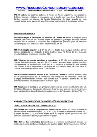 www.ResumosConcursos.hpg.com.br 
Resumo: Curso de Direito Constitucional – por José Afonso da Silva 
74 
179) O sistema de controle externo: é função do Poder Legislativo, nos respectivos âmbitos, federais, estaduais e municipais com o auxílio dos respectivos Tribunais de Contas; consiste na atuação da função fiscalizadora do povo, através de seus representantes, sobre a administração financeira e orçamentária; é de natureza política. 
TRIBUNAIS DE CONTAS 
180) Organização a atribuições do Tribunal de Contas da União: é integrado por 9 Ministros, tem sede no DF, quadro próprio de pessoal e jurisdição em todo território nacional; lhe é conferido a exercício das competências previstas para os Tribunais judiciários (96); suas atribuições estão nos termos do art. 71. 
181) Participação popular: o § 2º, do art. 74, dispõe que, qualquer cidadão, partido político, associação ou sindicato é parte legítima para, na forma da lei, denunciar irregularidades ou ilegalidades perante o TCU. 
182) Tribunais de contas estaduais e municipais: a CF não prevê diretamente sua criação; fá-lo indiretamente nas arts. 31 e 75; neste caso sem deixar dúvidas quanto à obrigatoriedade de sua instituição nos Estados; no município a fiscalização será exercida pela Câmara e pelos sistemas de controle interno, do Executivo local, na forma da lei; o controle externo será auxiliado pelos TC do Estado. 
183) Natureza do controle externo e do Tribunal de Contas: o controle externo é feito por um órgão político que é o CN, amenizado pela participação do Tribunal de Contas, que é órgão eminentemente técnico; isso denota que o controle externo há de ser primordialmente de natureza técnica ou numérico-legal. 
184) Prestação de contas: é um princípio fundamental da ordem constitucional (34, VII, d); todas estão sujeitos à prestação e tomadas de contas pelo sistema interno, em primeiro lugar, e pelo sistema de controle externo, depois, através do Tribunal de Contas (70 e 71). 
VI - DA DEFESA DO ESTADO E DAS INSTITUIÇÕES DEMOCRÁTICAS 
DO ESTADO DE DEFESA E DO ESTADO DE SÍTIO 
185) Defesa do Estado e compromissos democráticos: defesa do Estado é defesa do território contra invasão estrangeira (34, II, e 137, II), é defesa da soberania nacional (91), é defesa da Pátria (142), não mais defesa deste ou daquele regime político ou de uma particular ideologia ou de um grupo detentor do poder. 
186) Defesa das instituições democráticas: o equilíbrio constitucional consiste na existência de uma distribuição relativamente igual de poder, de tal maneira que nenhum  