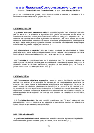 www.ResumosConcursos.hpg.com.br 
Resumo: Curso de Direito Constitucional – por José Afonso da Silva 
75 
grupo, ou combinação de grupos, possa dominar sobre os demais; a democracia é o equilíbrio mais estável entre os grupos de poder. 
ESTADO DE DEFESA 
187) Defesa do Estado e estado de defesa: o primeiro significa uma ordenação que tem por fim específico e essencial a regulamentação global das relações sociais entre os membros de uma dada população sobre um dado território; o segundo, segundo o art. 136, consiste na instauração de uma legalidade extraordinária, por certo tempo, em locais restritos e determinados, mediante decreto do Presidente, para preservar a ordem pública ou a paz social ameaçadas por grave e iminente instabilidade institucional ou atingidas por calamidades de grandes proporções na natureza. 
188) Pressupostos e objetivo: tem por objetivo preservar ou restabelecer a ordem pública ou a paz social ameaçadas por aqueles fatores de crise; os fundamentos para sua instauração acham-se estabelecidos no art. 136, e são de fundo e de forma. 
189) Controles: o político realiza-se em 2 momentos pelo CN; o primeiro consiste na apreciação do decreto de instauração e de prorrogação do estado de defesa; o segundo, é sucessivo, atuará após o seu término e a cessação de seus efeitos (141, par.único); o jurisdicional consta, por exemplo, do art. 136, § 3º. 
ESTADO DE SÍTIO 
190) Pressupostos, objetivos e conceito: causas do estado de sítio são as situações críticas que indicam a necessidade de instauração de correspondente legalidade de exceção para fazer frente à anormalidade manifestada; sua instauração depende de preenchimento de requisitos (pressupostos) formais (137 e 138, §§ 2º e 3º); consiste, pois, na instauração de uma legalidade extraordinária, por determinado tempo e em certa área, objetivando preservar ou restaurar a normalidade constitucional, perturbada por motivo de comoção grave de repercussão nacional ou por situação de beligerância com Estado estrangeiro. 
191) Controles do estado de sítio: o político realiza-se pelo CN em 3 momentos: um controle prévio, um concomitante e um sucessivo; o jurisdicional é amplo em relação aos limites de aplicação das restrições autorizadas. 
DAS FORÇAS ARMADAS 
192) Destinação constitucional: se destinam à defesa da Pátria, à garantia dos poderes 
constitucionais e, por iniciativa de qualquer destes, da lei e da ordem (142). 
 