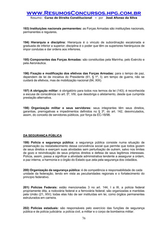 www.ResumosConcursos.hpg.com.br 
Resumo: Curso de Direito Constitucional – por José Afonso da Silva 
76 
193) Instituições nacionais permanentes: as Forças Armadas são instituições nacionais, permanentes e regulares. 
194) Hierarquia e disciplina: Hierarquia é o vinculo de subordinação escalonada e graduada de inferior a superior; disciplina é o poder que têm os superiores hierárquicos de impor condutas e dar ordens aos inferiores. 
195) Componentes das Forças Armadas: são constituídas pela Marinha, pelo Exército e pela Aeronáutica. 
196) Fixação e modificação dos efetivos das Forças Armadas: para o tempo de paz, dependem de lei de iniciativa do Presidente (61, § 1º, I); em tempo de guerra, não se cuidará de efetivos, mas de mobilização nacional (84, XIX). 
197) A obrigação militar: é obrigatório para todos nos termos da lei (143); é reconhecida a escusa de consciência no art. 5º, VIII, que desobriga o alistamento, desde que cumprida prestação alternativa. 
198) Organização militar e seus servidores: seus integrantes têm seus direitos, garantias, prerrogativas e impedimentos definidos no § 3º, do art. 142, desvinculados, assim, do conceito de servidores públicos, por força da EC-18/98. 
DA SEGURANÇA PÚBLICA 
199) Polícia e segurança pública: a segurança pública consiste numa situação de preservação ou restabelecimento dessa convivência social que permite que todos gozem de seus direitos e exerçam suas atividades sem perturbação de outrem, salvo nos limites de gozo e reivindicação de seus próprios direitos e defesa de seus legítimos interesses. Polícia, assim, passa a significar a atividade administrativa tendente a assegurar a ordem, a paz interna, a harmonia e o órgão do Estado que zela pela segurança dos cidadãos. 
200) Organização da segurança pública: é de competência e responsabilidade de cada 
unidade da federação, tendo em vista as peculiaridades regionais e o fortalecimento do princípio federativo. 
201) Polícias Federais: estão mencionadas 3 no art. 144, I a III, a polícia federal propriamente dita, a rodoviária federal e a ferroviária federal; são organizadas e mantidas pela União (21, XIV); todas elas hão de ser instituídas em lei, como órgãos permanentes estruturados em carreira. 
202) Polícias estaduais: são responsáveis pelo exercício das funções de segurança pública e de polícia judiciária: a polícia civil, a militar e o corpo de bombeiros militar.  