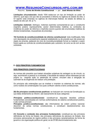 www.ResumosConcursos.hpg.com.br 
Resumo: Curso de Direito Constitucional – por José Afonso da Silva 
8 
Limitações circunstanciais: desde 1934 estatui-se um tipo de limitação ao poder de reforma, qual seja a de que não se procederá à reforma na vigência do estado de sítio; a Cf vigente veda emendas na vigência de intervenção federal, de estado de defesa ou estado de sítio (art. 60, § 1º). 
Limitações materiais: distingue, materiais explícitas (compreende-se que o constituinte originário poderá, expressamente, excluir determinadas matérias ou conteúdos da incidência do poder de reforma) e implícitas (ocorre quando são enumeradas matérias de direitos fundamentais, insuscetíveis de emendas) 
19) Controle de constitucionalidade da reforma constitucional: toda modificação, feita com desrespeito de procedimento especial estabelecido ou de preceito que não possa ser objeto de emenda, padecerá de vício de inconstitucionalidade formal ou material, e assim ficará sujeita ao controle de constitucionalidade pelo Judiciário, tal como se dá com as leis ordinárias. 
II - DOS PRINCÍPIOS FUNDAMENTAIS 
DOS PRINCÍPIOS CONSTITUCIONAIS 
As normas são preceitos que tutelam situações subjetivas de vantagem ou de vínculo, ou seja, reconhecem a pessoa ou a entidade, a faculdade de realizar certos interesses por ato próprio ou exigindo ação ou abstenção de outrem; vinculam elas à obrigação de submeter-se às exigências de realizar uma prestação. 
Os princípios são ordenações que se irradiam e imantam os sistemas de normas; são como núcleos de condensações nos quais confluem valores e bens constitucionais. 
20) Os princípios constitucionais positivos: se traduzem em normas da Constituição ou que delas diretamente se inferem; são basicamente de duas categorias: 
Princípios político-constitucionais: constituem-se daquelas decisões políticas fundamentais concretizadas em normas conformadoras do sistema constitucional positivo, e são normas-princípio. 
Princípios jurídico-constitucionais: são informadores da ordem jurídica nacional; decorrem de certas normas constitucionais, e constituem desdobramentos dos fundamentais. 
21) Conceito e conteúdo dos princípios fundamentais: constituem-se dos princípios definidores da forma de Estado, dos princípios definidores da estrutura do Estado, dos princípios estruturantes do regime político e dos princípios caracterizadores da forma de governo e da organização política em geral; os da CF/88 discriminadamente são: 
 