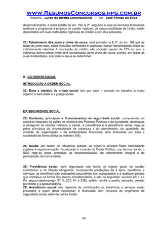 www.ResumosConcursos.hpg.com.br 
Resumo: Curso de Direito Constitucional – por José Afonso da Silva 
80 
desenvolvimento; o outro consta do art. 192, § 2º, segundo o qual os recursos financeiros relativos a programas e projetos de caráter regional, de responsabilidade da União, serão depositados em suas instituições regionais de crédito e por elas aplicados. 
21) Tabelamento dos juros e crime de usura: está previsto no § 3º, do art. 192 que as taxas de juros reais, nelas incluídas comissões e quaisquer outras remunerações direta ou indiretamente referidas à concessão de crédito, não poderão passar de 12% ao ano; a cobrança acima desse limite será conceituada como crime de usura, punido, em todas as suas modalidades, nos termos que a lei determinar. 
II - DA ORDEM SOCIAL 
INTRODUÇÃO À ORDEM SOCIAL 
22) Base e objetivo da ordem social: tem por base o primado do trabalho, e como objetivo o bem-estar e a justiça social. 
DA SEGURIDADE SOCIAL 
23) Conteúdo, princípios e financiamentos da seguridade social: compreende um conjunto integrado de ações de iniciativa dos Poderes Públicos e da sociedade, destinadas a assegurar os direitos relativos à saúde, à previdência e à assistência social; rege-se pelos princípios da universalidade de cobertura e do atendimento, da igualdade, da unidade de organização e da solidariedade financeira; será financiada por toda a sociedade de forma direta ou indireta (195). 
24) Saúde: por serem de relevância pública, as ações e serviços ficam inteiramente sujeitos à regulamentação, fiscalização e controle do Poder Público, nos termos da lei; o SUS rege-se pelos princípios da descentralização, do atendimento integral e da participação da comunidade. 
25) Previdência social: será organizada sob forma de regime geral, de caráter contributivo e de filiação obrigatória; compreende prestações de 2 tipos: benefícios e serviços; os benefícios são prestações pecuniárias aos assegurados e a qualquer pessoa que contribua na forma dos planos previdenciários, e são os seguintes: auxílios (201, I a III), seguro-desemprego (7º, II, 201, III. e 239), salário família e auxílio reclusão, pensão por morte e a aposentadoria. 
26) Assistência social: não depende de contribuição; os benefícios e serviços serão prestados a quem deles necessitar; é financiada com recursos do orçamento da seguridade social, além de outras fontes. 
 