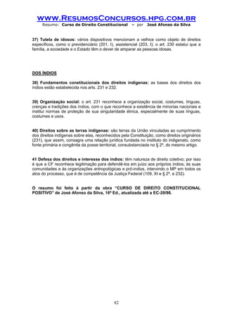 www.ResumosConcursos.hpg.com.br 
Resumo: Curso de Direito Constitucional – por José Afonso da Silva 
82 
37) Tutela de idosos: vários dispositivos mencionam a velhice como objeto de direitos específicos, como o previdenciário (201, I), assistencial (203, I); o art. 230 estatui que a família, a sociedade e o Estado têm o dever de amparar as pessoas idosas. 
DOS ÍNDIOS 
38) Fundamentos constitucionais dos direitos indígenas: as bases dos direitos dos índios estão estabelecida nos arts. 231 e 232. 
39) Organização social: o art. 231 reconhece a organização social, costumes, línguas, crenças e tradições dos índios, com o que reconhece a existência de minorias nacionais e institui normas de proteção de sua singularidade étnica, especialmente de suas línguas, costumes e usos. 
40) Direitos sobre as terras indígenas: são terras da União vinculadas ao cumprimento dos direitos indígenas sobre elas, reconhecidos pela Constituição, como direitos originários (231), que assim, consagra uma relação jurídica fundada no instituto do indigenato, como fonte primária e congênita da posse territorial, consubstanciada no § 2º, do mesmo artigo. 
41 Defesa dos direitos e interesse dos índios: têm natureza de direito coletivo; por isso é que a CF reconhece legitimação para defendê-los em juízo aos próprios índios; às suas comunidades e às organizações antropológicas e pró-indios, intervindo o MP em todos os atos do processo, que é de competência da Justiça Federal (109, XI e § 2º, e 232). 
O resumo foi feito à partir da obra “CURSO DE DIREITO CONSTITUCIONAL POSITIVO” de José Afonso da Silva, 16ª Ed., atualizada até a EC-20/98. 

