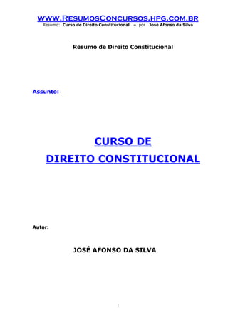 www.ResumosConcursos.hpg.com.br 
Resumo: Curso de Direito Constitucional – por José Afonso da Silva 
1 
Resumo de Direito Constitucional 
Assunto: 
CURSO DE 
DIREITO CONSTITUCIONAL 
Autor: 
JOSÉ AFONSO DA SILVA 
 