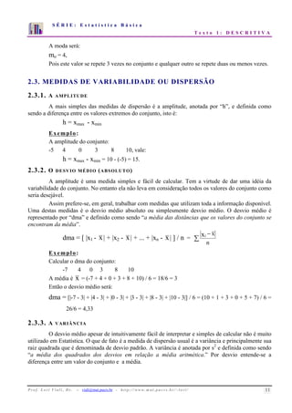 S É R I E : E s t a t í s t i c a B á s i c a 
T e x t o 1 : D E S C R I T I V A 
7 
6 
5 
4 
3 
2 
1 
0 
1 2 3 4 5 6 7 8 9 10 
A moda será: 
mo = 4, 
Pois este valor se repete 3 vezes no conjunto e qualquer outro se repete duas ou menos vezes. 
2.3. MEDIDAS DE VARIABILIDADE OU DISPERSÃO 
2.3.1. A AMPLITUDE 
A mais simples das medidas de dispersão é a amplitude, anotada por “h”, e definida como 
sendo a diferença entre os valores extremos do conjunto, isto é: 
h = xmax - xmin 
Exemplo: 
A amplitude do conjunto: 
-5 4 0 3 8 10, vale: 
h = xmax - xmin = 10 - (-5) = 15. 
2.3.2. O DESVIO MÉDIO (ABSOLUTO) 
A amplitude é uma medida simples e fácil de calcular. Tem a virtude de dar uma idéia da 
variabilidade do conjunto. No entanto ela não leva em consideração todos os valores do conjunto como 
seria desejável. 
Assim prefere-se, em geral, trabalhar com medidas que utilizam toda a informação disponível. 
Uma destas medidas é o desvio médio absoluto ou simplesmente desvio médio. O desvio médio é 
representado por “dma” e definido como sendo “a média das distâncias que os valores do conjunto se 
encontram da média”. 
dma = [ |x1 - x| + |x2 - x| + ... + |xn - x| ] / n =  
− 
n 
xi x 
Exemplo: 
Calcular o dma do conjunto: 
-7 4 0 3 8 10 
A média é x = (-7 + 4 + 0 + 3 + 8 + 10) / 6 = 18/6 = 3 
Então o desvio médio será: 
dma = [|-7 - 3| + |4 - 3| + |0 - 3| + |3 - 3| + |8 - 3| + |10 - 3|] / 6 = (10 + 1 + 3 + 0 + 5 + 7) / 6 = 
26/6 = 4,33 
2.3.3. A VARIÂNCIA 
O desvio médio apesar de intuitivamente fácil de interpretar e simples de calcular não é muito 
utilizado em Estatística. O que de fato é a medida de dispersão usual é a variância e principalmente sua 
raiz quadrada que é denominada de desvio padrão. A variância é anotada por s2 e definida como sendo 
“a média dos quadrados dos desvios em relação a média aritmética.” Por desvio entende-se a 
diferença entre um valor do conjunto e a média. 
P r o f. L o r í Vi a l i , D r . − viali@mat.pucrs.br - h t t p ://www.m at . p u c r s . b r/ ~ l o r i / 11 
 