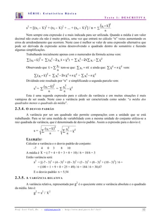 S É R I E : E s t a t í s t i c a B á s i c a 
T e x t o 1 : D E S C R I T I V A 
7 
6 
5 
4 
3 
2 
1 
0 
1 2 3 4 5 6 7 8 9 10 
s2 = [(x1 - x)2 + (x2 - x)2 + ... + (xn - x)2] / n = ( )  
− 
n 
xi x 
2 
Nem sempre esta expressão é a mais indicada para ser utilizada. Quando a média é um valor 
decimal não exato ela não é muito prática, uma vez que entrará no cálculo “n” vezes aumentando os 
erros de arredondamento que ocorrem. Neste caso é melhor se valer de uma expressão alternativa que 
pode ser derivada da expressão acima desenvolvendo o quadrado dentro do somatório e fazendo 
algumas simplificações. 
Trabalhando inicialmente apenas com o numerador da fórmula acima vem: 
2 (xi−x) = 
 (x 2 − 2 x x + x 2 ) = x 2 − 2 x x −x 2 
i i 
i i x xi tem-se que: xi = nx e ainda que: x2 = n x2 vem: 
Observando que =  
n 
2 xi n x n x 
(xi−x) = 
 2 − 2 2 + 2 = x n x i 
 2 − 2 
Dividindo este resultado por “n” e simplificando a segunda parcela vem: 
s2 =  
− 
n 
2 
= x x 
(xi x) 
2 
i 2 
 − 
n 
Esta é uma segunda expressão para o cálculo da variância e em muitas situações é mais 
vantajosa de ser usada. Neste caso a variância pode ser caracterizada como sendo: “a média dos 
quadrados menos o quadrado da média”. 
2.3.4. O DESVIO PADRÃO 
A variância por ser um quadrado não permite comparações com a unidade que se está 
trabalhando. Para se ter uma medida de variabilidade com a mesma unidade do conjunto utiliza-se a 
raiz quadrada da variância, que é denominada de desvio padrão. Assim a expressão para o desvio é: 
s =  
− 
n 
(xi x) 
2 
= x 2 
x 
i 2 
 − 
n 
Exemplo: 
Calcular a variância e o desvio padrão do conjunto: 
-7 4 0 3 8 10 
A média é x = (-7 + 4 + 0 + 3 + 8 + 10) / 6 = 18/6 = 3 
Então variância será: 
s2 = [(-7 - 3)2 + (4 - 3)2 + (0 - 3)2 + (3 - 3)2 + (8 - 3)2 + (10 - 3)2] / 6 = 
= (100 + 1 + 9 + 0 + 25 + 49) / 6 = 184 / 6 = 30,67 
E o desvio padrão: s = 5,54 
2.3.5. A VARIÂNCIA RELATIVA 
A variância relativa, representada por g2 é o quociente entre a variância absoluta e o quadrado 
da média. Isto é: 
g2 = s2 / x2 
P r o f. L o r í Vi a l i , D r . − viali@mat.pucrs.br - h t t p ://www.m at . p u c r s . b r/ ~ l o r i / 12 
 