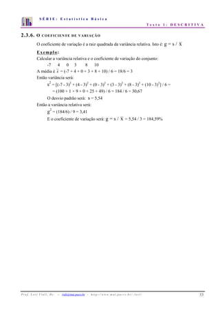 S É R I E : E s t a t í s t i c a B á s i c a 
T e x t o 1 : D E S C R I T I V A 
7 
6 
5 
4 
3 
2 
1 
0 
1 2 3 4 5 6 7 8 9 10 
2.3.6. O COEFICIENTE DE VARIAÇÃO 
O coeficiente de variação é a raiz quadrada da variância relativa. Isto é: g = s / x 
Exemplo: 
Calcular a variância relativa e o coeficiente de variação do conjunto: 
-7 4 0 3 8 10 
A média é x = (-7 + 4 + 0 + 3 + 8 + 10) / 6 = 18/6 = 3 
Então variância será: 
s2 = [(-7 - 3)2 + (4 - 3)2 + (0 - 3)2 + (3 - 3)2 + (8 - 3)2 + (10 - 3)2] / 6 = 
= (100 + 1 + 9 + 0 + 25 + 49) / 6 = 184 / 6 = 30,67 
O desvio padrão será: s = 5,54 
Então a variância relativa será: 
g2 = (184/6) / 9 = 3,41 
E o coeficiente de variação será: g = s / x = 5,54 / 3 = 184,59% 
P r o f. L o r í Vi a l i , D r . − viali@mat.pucrs.br - h t t p ://www.m at . p u c r s . b r/ ~ l o r i / 13 
 