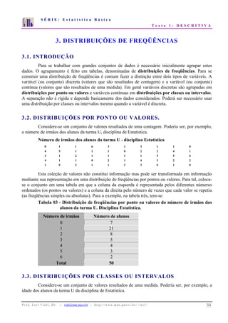S É R I E : E s t a t í s t i c a B á s i c a 
T e x t o 1 : D E S C R I T I V A 
7 
6 
5 
4 
3 
2 
1 
0 
1 2 3 4 5 6 7 8 9 10 
3. DISTRIBUIÇÕES DE FREQÜÊNCIAS 
3.1. INTRODUÇÃO 
Para se trabalhar com grandes conjuntos de dados é necessário inicialmente agrupar estes 
dados. O agrupamento é feito em tabelas, denominadas de distribuições de freqüências. Para se 
construir uma distribuição de freqüências é comum fazer a distinção entre dois tipos de variáveis. A 
variável (ou conjunto) discreta (valores que são resultados de contagem) e a variável (ou conjunto) 
contínua (valores que são resultados de uma medida). Em geral variáveis discretas são agrupadas em 
distribuições por ponto ou valores e variáveis contínuas em distribuições por classes ou intervalos. 
A separação não é rígida e depende basicamente dos dados considerados. Poderá ser necessário usar 
uma distribuição por classes ou intervalos mesmo quando a variável é discreta. 
3.2. DISTRIBUIÇÕES POR PONTO OU VALORES. 
Considere-se um conjunto de valores resultados de uma contagem. Poderia ser, por exemplo, 
o número de irmãos dos alunos da turma U, disciplina de Estatística. 
Número de irmãos dos alunos da turma U - disciplina Estatística 
0 1 1 6 3 1 3 1 1 0 
4 5 1 1 1 0 2 2 4 1 
3 1 2 1 1 1 1 5 5 6 
4 1 1 0 2 1 4 3 2 2 
1 0 2 1 1 2 3 0 1 0 
Esta coleção de valores não constitui informação mas pode ser transformada em informação 
mediante sua representação em uma distribuição de freqüências por pontos ou valores. Para tal, coloca-se 
o conjunto em uma tabela em que a coluna da esquerda é representada pelos diferentes números 
ordenados (os pontos ou valores) e a coluna da direita pelo número de vezes que cada valor se repetiu 
(as freqüências simples ou absolutas). Para o exemplo, na tabela três, tem-se: 
Tabela 03 - Distribuição de freqüências por ponto ou valores do número de irmãos dos 
alunos da turma U. Disciplina Estatística. 
Número de irmãos Número de alunos 
0 7 
1 21 
2 8 
3 5 
4 4 
5 3 
6 2 
Total 50 
3.3. DISTRIBUIÇÕES POR CLASSES OU INTERVALOS 
Considere-se um conjunto de valores resultados de uma medida. Poderia ser, por exemplo, a 
idade dos alunos da turma U da disciplina de Estatística. 
P r o f. L o r í Vi a l i , D r . − viali@mat.pucrs.br - h t t p ://www.m at . p u c r s . b r/ ~ l o r i / 14 
 
