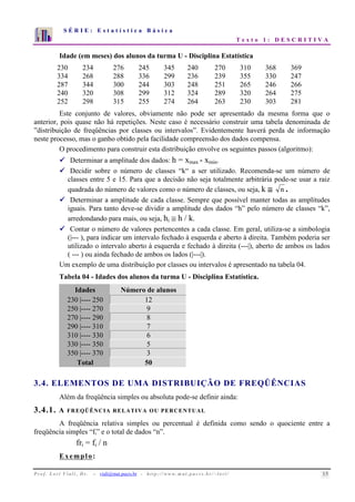 S É R I E : E s t a t í s t i c a B á s i c a 
T e x t o 1 : D E S C R I T I V A 
7 
6 
5 
4 
3 
2 
1 
0 
1 2 3 4 5 6 7 8 9 10 
Idade (em meses) dos alunos da turma U - Disciplina Estatística 
230 234 276 245 345 240 270 310 368 369 
334 268 288 336 299 236 239 355 330 247 
287 344 300 244 303 248 251 265 246 266 
240 320 308 299 312 324 289 320 264 275 
252 298 315 255 274 264 263 230 303 281 
Este conjunto de valores, obviamente não pode ser apresentado da mesma forma que o 
anterior, pois quase não há repetições. Neste caso é necessário construir uma tabela denominada de 
”distribuição de freqüências por classes ou intervalos”. Evidentemente haverá perda de informação 
neste processo, mas o ganho obtido pela facilidade compreensão dos dados compensa. 
O procedimento para construir esta distribuição envolve os seguintes passos (algoritmo): 
 Determinar a amplitude dos dados: h = xmax - xmin. 
 Decidir sobre o número de classes “k“ a ser utilizado. Recomenda-se um número de 
classes entre 5 e 15. Para que a decisão não seja totalmente arbitrária pode-se usar a raiz 
quadrada do número de valores como o número de classes, ou seja, k ≅ n . 
 Determinar a amplitude de cada classe. Sempre que possível manter todas as amplitudes 
iguais. Para tanto deve-se dividir a amplitude dos dados “h” pelo número de classes “k”, 
arredondando para mais, ou seja, hi ≅ h / k. 
 Contar o número de valores pertencentes a cada classe. Em geral, utiliza-se a simbologia 
(|--- ), para indicar um intervalo fechado à esquerda e aberto à direita. Também poderia ser 
utilizado o intervalo aberto à esquerda e fechado à direita (---|), aberto de ambos os lados 
( --- ) ou ainda fechado de ambos os lados (|---|). 
Um exemplo de uma distribuição por classes ou intervalos é apresentado na tabela 04. 
Tabela 04 - Idades dos alunos da turma U - Disciplina Estatística. 
Idades Número de alunos 
230 |---- 250 12 
250 |---- 270 9 
270 |---- 290 8 
290 |---- 310 7 
310 |---- 330 6 
330 |---- 350 5 
350 |---- 370 3 
Total 50 
3.4. ELEMENTOS DE UMA DISTRIBUIÇÃO DE FREQÜÊNCIAS 
Além da freqüência simples ou absoluta pode-se definir ainda: 
3.4.1. A FREQÜÊNCIA RELATIVA OU PERCENTUAL 
A freqüência relativa simples ou percentual é definida como sendo o quociente entre a 
freqüência simples “fi” e o total de dados “n”. 
fri = fi / n 
Exemplo: 
P r o f. L o r í Vi a l i , D r . − viali@mat.pucrs.br - h t t p ://www.m at . p u c r s . b r/ ~ l o r i / 15 
 