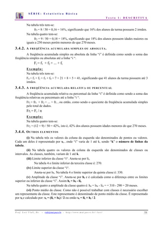 S É R I E : E s t a t í s t i c a B á s i c a 
T e x t o 1 : D E S C R I T I V A 
7 
6 
5 
4 
3 
2 
1 
0 
1 2 3 4 5 6 7 8 9 10 
Na tabela três tem-se: 
fr3 = 8 / 50 = 0,16 = 16%, significando que 16% dos alunos da turma possuem 2 irmãos. 
Na tabela quatro tem-se: 
fr2 = 9 / 50 = 0,18 = 18%, significando que 18% dos alunos possuem idades maiores ou 
iguais a 250 meses porém menores do que 270 meses. 
3.4.2. A FREQÜÊNCIA ACUMULADA SIMPLES OU ABSOLUTA. 
A freqüência acumulada simples ou absoluta da linha “i” é definida como sendo a soma das 
freqüência simples ou absolutas até a linha “i “. 
Fi = f1 + f2 + ... + fi 
Exemplo: 
Na tabela três tem-se: 
F4 = f1 + f2 + f3 + f4 = 7 + 21 + 8 + 5 = 41, significando que 41 alunos da turma possuem até 3 
irmãos. 
3.4.3. A FREQÜÊNCIA ACUMULADA RELATIVA OU PERCENTUAL 
A freqüência acumulada relativa ou percentual da linha “i” é definida como sendo a soma das 
freqüência relativas ou percentuais até a linha “i “. 
Fri = fr1 + fr2 + ... + fri , ou então, como sendo o quociente da freqüência acumulada simples 
pelo total de dados. 
Fri = Fi / n 
Exemplo: 
Na tabela quatro tem-se: 
Fr2 = (12 + 9) / 50 = 42%, isto é, 42% dos alunos possuem idades menores do que 270 meses. 
3.4.4. OUTROS ELEMENTOS 
(i) Na tabela três os valores da coluna da esquerda são denominados de pontos ou valores. 
Cada um deles é representado por xi , onde “i” varia de 1 até k, sendo “k” o número de linhas da 
tabela. 
(ii) Na tabela quatro os valores da coluna da esquerda são denominados de classes ou 
intervalos. As classes, também, variam de 1 até k. 
(iii) Limite inferior da classe “i“. Anota-se por lii. 
Na tabela 4 o limite inferior da terceira classe é: 270. 
(iv) Limite superior da classe “i“. 
Anota-se por lsi. Na tabela 4 o limite superior da quinta classe é: 330. 
(v) Amplitude da classe “i”. Anota-se por hi e é calculada como a diferença entre os limites 
superior ou inferior da classe “i”. Assim hi = lsi - lii. 
Na tabela quatro a amplitude da classe quatro é: h4 = ls4 - li4 = = 310 - 290 = 20 meses. 
(vi) Ponto médio da classe. Como não é possível trabalhar com classes é necessário escolher 
um representante da classe. Este representante é denominado de ponto médio da classe. É representado 
por xi e calculado por: xi = (lii + lsi) / 2 ou então xi = lii + hi / 2. 
P r o f. L o r í Vi a l i , D r . − viali@mat.pucrs.br - h t t p ://www.m at . p u c r s . b r/ ~ l o r i / 16 
 