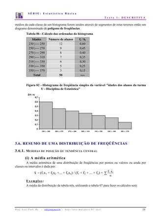 S É R I E : E s t a t í s t i c a B á s i c a 
T e x t o 1 : D E S C R I T I V A 
7 
6 
5 
4 
3 
2 
1 
0 
1 2 3 4 5 6 7 8 9 10 
médios de cada classe de um histograma forem unidos através de segmentos de retas teremos então um 
diagrama denominado de polígono de freqüências. 
Tabela 06 - Cálculo das ordenadas do histograma 
Idades Número de alunos fi / hi 
230 |---- 250 12 0,60 
250 |---- 270 9 0,45 
270 |---- 290 8 0,40 
290 |---- 310 7 0,35 
310 |---- 330 6 0,30 
330 |---- 350 5 0,25 
350 |---- 370 3 0,15 
Total 50 ---- 
Figura 02 - Histograma de freqüência simples da variável idades dos alunos da turma 
U - Disciplina de Estatística 
0,7 
0,6 
0,5 
0,4 
0,3 
0,2 
0,1 
0 
230 |--- 250 250 |--- 270 270 |--- 290 290 |--- 310 310 |---330 330 |--- 350 350 |--- 370 
fi / hi 
3.6. RESUMO DE UMA DISTRIBUIÇÃO DE FREQÜÊNCIAS 
3.6.1. MEDIDAS DE POSIÇÃO OU TENDÊNCIA CENTRAL 
(i) A média aritmética 
A média aritmética de uma distribuição de freqüências por pontos ou valores ou ainda por 
classes ou intervalos é dada por: 
x = (f1x1 + f2x2 +... + fnxn) / (f1 + f2 + ... + fn) =  
f i xi 
n 
Exemplos: 
A média da distribuição da tabela três, utilizando a tabela 07 para fazer os cálculos será: 
P r o f. L o r í Vi a l i , D r . − viali@mat.pucrs.br - h t t p ://www.m at . p u c r s . b r/ ~ l o r i / 18 
 